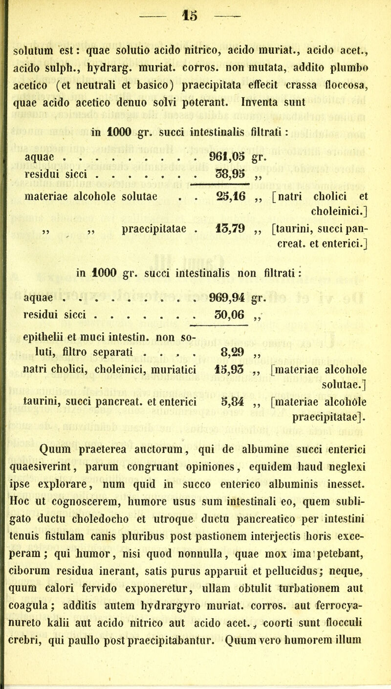 solutum est: quae solutio acido nitrico, acido muriat., acido acet., acido sulph., hydrarg. muriat. corros. non mutata, addito plumbo acetico (et neutrali et basico) praecipitata effecit crassa floccosa, quae acido acetico denuo solvi poterant. Inventa sunt in 1000 gr. succi intestinalis filtrati: aquae 961,05 gr. residui sicci 38,95 ,, materiae alcohole solutae . . 25,16 ,, [natri cholici et choleinici.] ,, ,, praecipitatae . 13,79 ,, [taurini, succi pan- creat, et enterici.] in 1000 gr. succi intestinalis non filtrati: aquae .... 969,94 gr. residui sicci ....... 30,06 ,, epithelii et muci intestin. non so- luti, filtro separati .... 8,29 „ natri cholici, choleinici, muriatici IS,93 „ [materiae alcohole solutae.] taurini, succi pancreat. et enterici 5,84 „ [materiae alcohole praecipitatae]. Quum praeterea auctorum , qui de albumine succi enterici quaesiverint, parum congruant opiniones, equidem haud neglexi ipse explorare, num quid in succo enterico albuminis inesset. Hoc ut cognoscerem, humore usus sum intestinali eo, quem subli- gato ductu choledocho et utroque ductu pancreatico per intestini tenuis fistulam canis pluribus post pastionem interjectis horis exce- peram ; qui humor, nisi quod nonnulla, quae mox ima; petebant, ciborum residua inerant, satis purus apparuit et pellucidus; neque, quum calori fervido exponeretur, ullam obtulit turbationem aut coagula; additis autem hydrargyro muriat. corros. aut ferrocya- nureto kalii aut acido nitrico aut acido acet. y coorti sunt flocculi crebri, qui paullo post praecipitabantur. Quum vero humorem illum