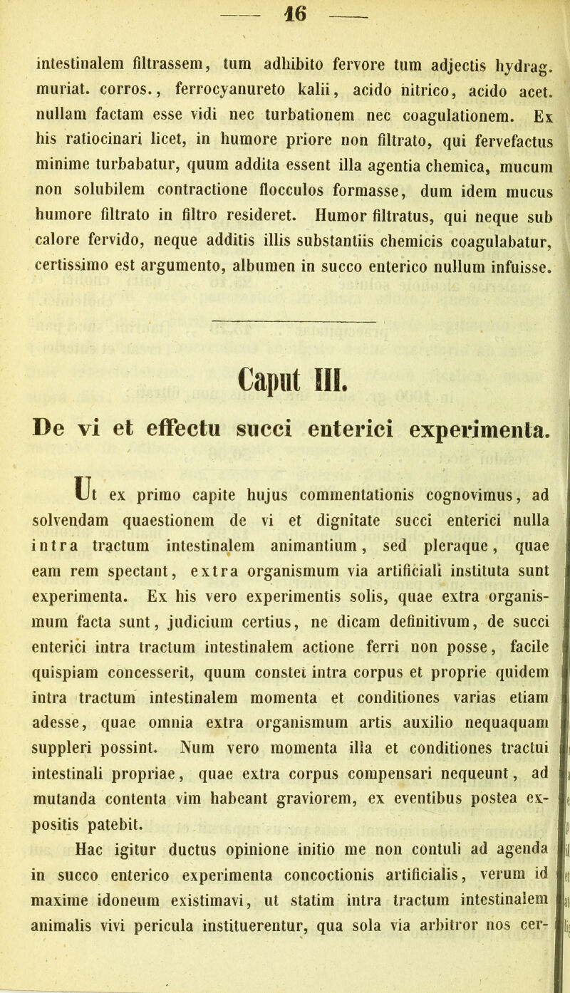 intestinalem filtrassem, tum adhibito fervore tum adjectis hydrag. muriat. corros., ferrocyanureto kalii, acido nitrico, acido acet, nullam factam esse vidi nec turbationem nec coagulationem. Ex his ratiocinari licet, in humore priore non filtrato, qui fervefactus minime turbabatur, quum addita essent illa agentia chemica, mucum non solubilem contractione flocculos formasse, dum idem mucus humore filtrato in filtro resideret. Humor filtratus, qui neque sub calore fervido, neque additis illis substantiis chemicis coagulabatur, certissimo est argumento, albumen in succo enterico nullum infuisse. Caput 111. De vi et effectu succi enterici experimenta. Ut ex primo capite hujus commentationis cognovimus, ad j solvendam quaestionem de vi et dignitate succi enterici nulla intra tractum intestinalem animantium, sed pleraque, quae eam rem spectant, extra organismum via artificiali instituta sunt experimenta. Ex his vero experimentis solis, quae extra organis- mum facta sunt, judicium certius, ne dicam definitivum, de succi enterici intra tractum intestinalem actione ferri non posse, facile quispiam concesserit, quum constet intra corpus et proprie quidem intra tractum intestinalem momenta et conditiones varias etiam adesse, quae omnia extra organismum artis auxilio nequaquam suppleri possint. Num vero momenta illa et conditiones tractui intestinali propriae, quae extra corpus compensari nequeunt, ad mutanda contenta vim habeant graviorem, ex eventibus postea ex- positis patebit. Hac igitur ductus opinione initio me non contuli ad agenda in succo enterico experimenta concoctionis artificialis, verum id k maxime idoneum existimavi, ut statim intra tractum intestinalem jj, animalis vivi pericula instituerentur, qua sola via arbitror nos cer- ii