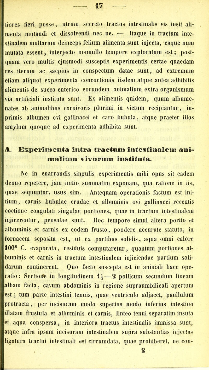 tiores fieri posse, utrum secreto tractus intestinalis vis insit ali- menta mutandi et dissolvendi nec ne. — Itaque in tractum inte- stinalem multarum deinceps felium alimenta sunt injecta, eaque num mutata essent, interjecto nonnullo tempore exploratum est; post- quam vero multis ejusmodi susceptis experimentis certae quaedam res iterum ac saepius in conspectum datae sunt, ad extremum etiam aliquot experimenta concoctionis iisdem atque antea adhibitis alimentis de succo enterico eorundem animalium extra organismum via artificiali instituta sunt. Ex alimentis quidem, quum albume- nates ab animalibus carnivoris plurimi in victum recipiantur, in- primis albumen ovi gallinacei et caro bubula, atque praeter illos amylum quoque ad experimenta adhibita sunt. A. Experimenta Mitra tractum intestinalem ani» mallum vivorum Instituta. Ne in enarrandis singulis experimentis mihi opus sit eadem denuo repetere, jam initio summatim exponam, qua ratione in iis, quae sequuntur, usus sim. Antequam operationis factum est ini- tium, carnis bubulae crudae et albuminis ovi gallinaeci recentis coctione coagulati singulae portiones, quae in tractum intestinalem injicerentur, pensatae sunt. Hoc tempore simul altera portio et albuminis et carnis ex eodem frusto, pondere accurate statuto, in fornacem seposita est, ut ex partibus solidis, aqua omni calore 100° C. evaporata, residuis computaretur, quantum portiones al- buminis et carnis in tractum intestinalem injiciendae partium soli- darum continerent Quo facto suscepta est in animali haec ope- ratio: Sectioife in longitudinem 1| — 2 pollicum secundum lineam albam facta, cavum abdominis in regione supraumbilicali apertum est; tum parte intestini tenuis, quae ventriculo adjacet, paullulum protracta , per incisuram modo superius modo inferius intestino illatam frustula et albuminis et carnis, linteo tenui separatim insuta et aqua conspersa, in interiora tractus intestinalis immissa sunt, atque infra ipsam incisuram intestinalem supra substantias injectas ligatura tractui intestinali est circumdata, quae prohiberet, ne con- 2