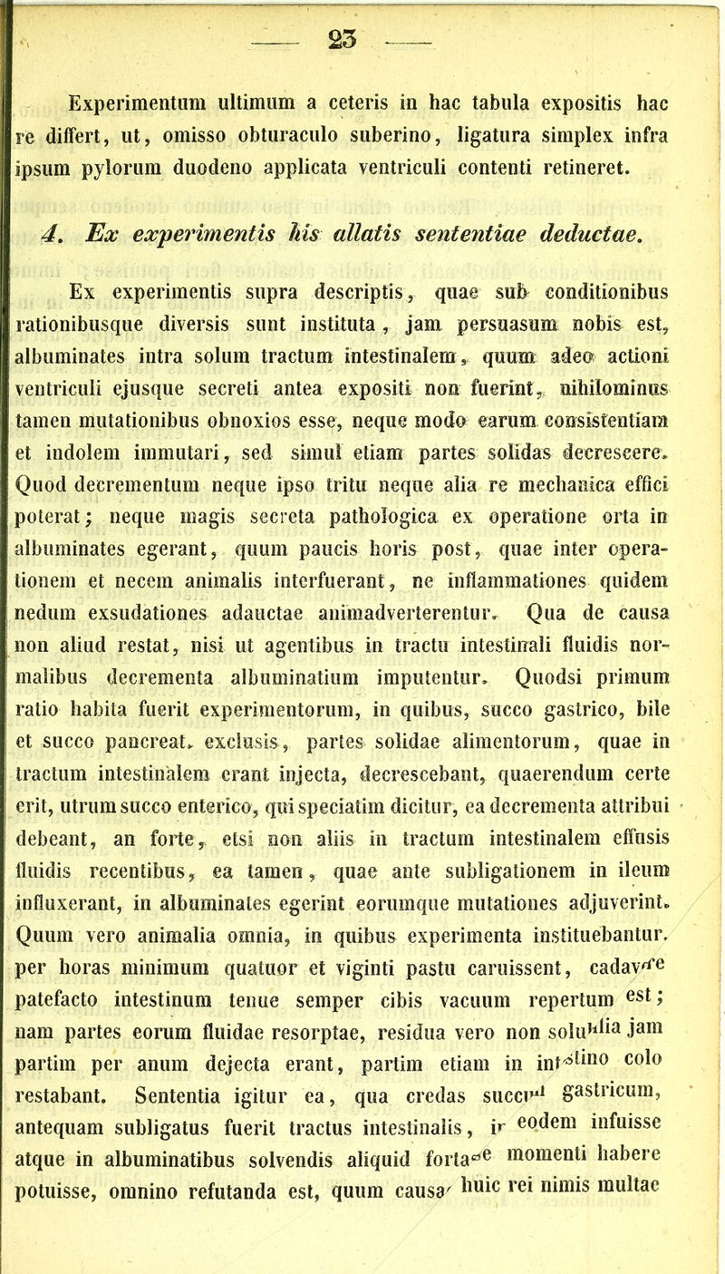 Experimentum ultimum a ceteris in hac tabula expositis hac re differt, ut, omisso obturaculo suberino, ligatura simplex infra ipsum pylorum duodeno applicata ventriculi contenti retineret. 4. Ex experimentis his allatis sententiae deductae. Ex experimentis supra descriptis, quae sub conditionibus rationibusque diversis sunt instituta, jam persuasum nobis est, albuminates intra solum tractum intestinalem, quum adeo* actioni ventriculi ejusque secreti antea expositi non fuerint,, nihilominus tamen mutationibus obnoxios esse, neque modo earum eonsistentiara et indolem immutari, sed simul etiam partes solidas decrescere. Quod decrementum neque ipso tritu neque alia re mechanica effici poterat; neque magis secreta pathologica ex operatione orta in albuminates egerant, quum paucis horis post, quae inter opera- tionem et necem animalis interfuerant, ne inflammationes quidem nedum exsudationes adauctae animadverterentur. Qua de causa non aliud restat, nisi ut agentibus in tractu intestinali fluidis nor- malibus decrementa albuminatium imputentur. Quodsi primum ratio habita fuerit experimentorum, in quibus, succo gastrico, bile et succo pancreata exclusis, partes solidae alimentorum, quae in tractum intestinalem erant injecta, decrescebant, quaerendum certe erit, utrum succo enterico, quispeciatim dicitur, ea decrementa attribui debeant, an forte, etsi non aliis in tractum intestinalem effusis fluidis recentibus, ea tamen, quae ante subligationem in ileum influxerant, in albuminates egerint eorumque mutationes adjuverint» Quum vero animalia omnia, in quibus experimenta instituebantur, per horas minimum quatuor et viginti pastu caruissent, cadav^e patefacto intestinum tenue semper cibis vacuum repertum est> nam partes eorum fluidae resorptae, residua vero non soluH^a Jam partim per anum dejecta erant, partim etiam in int^110 c°l° restabant. Sententia igitur ea, qua credas succo11 gastricum, antequam subligatus fuerit tractus intestinalis, ir eodem infuisse atque in albuminatibus solvendis aliquid forlarfe «tomenti habere potuisse, omnino refutanda est, quum causa' ^1U1C rei nimis mu*tae