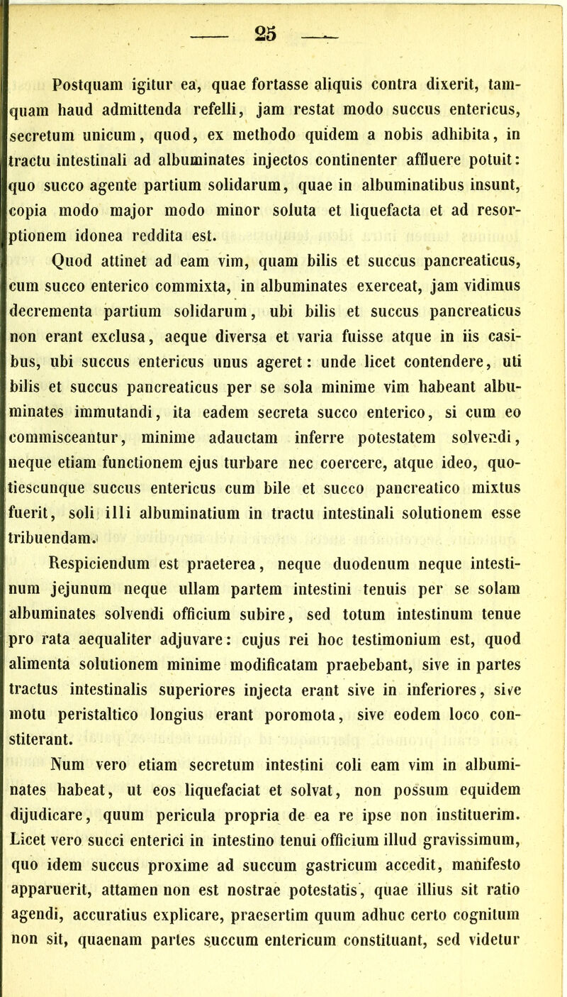 Postquam igitur ea, quae fortasse aliquis contra dixerit, tam- quam haud admittenda refelli, jam restat modo succus entericus, secretum unicum, quod, ex methodo quidem a nobis adhibita, in tractu intestinali ad albuminates injectos continenter affluere potuit: quo succo agente partium solidarum, quae in albuminatibus insunt, copia modo major modo minor soluta et liquefacta et ad resor- ptionem idonea reddita est. Quod attinet ad eam vim, quam bilis et succus pancreaticus, Icum succo enterico commixta, in albuminates exerceat, jam vidimus decrementa partium solidarum, ubi bilis et succus pancreaticus non erant exclusa, aeque diversa et varia fuisse atque in iis casi- bus, ubi succus entericus unus ageret: unde licet contendere, uti bilis et succus pancreaticus per se sola minime vim habeant albu- minates immutandi, ita eadem secreta succo enterico, si cum eo commisceantur, minime adauctam inferre potestatem solvendi, neque etiam functionem ejus turbare nec coercere, atque ideo, quo- tiescunque succus entericus cum bile et succo pancreatico mixtus fuerit, soli illi albuminatium in tractu intestinali solutionem esse tribuendam. Respiciendum est praeterea, neque duodenum neque intesti- num jejunum neque ullam partem intestini tenuis per se solam albuminates solvendi officium subire, sed totum intestinum tenue pro rata aequaliter adjuvare : cujus rei hoc testimonium est, quod alimenta solutionem minime modificatam praebebant, sive in partes tractus intestinalis superiores injecta erant sive in inferiores, sive motu peristaltico longius erant poromota, sive eodem loco con- stiterant. Num vero etiam secretum intestini coli eam vim in albumi- nates habeat, ut eos liquefaciat et solvat, non possum equidem dijudicare, quum pericula propria de ea re ipse non instituerim. Licet vero succi enterici in intestino tenui officium illud gravissimum, quo idem succus proxime ad succum gastricum accedit, manifesto apparuerit, attamen non est nostrae potestatis, quae illius sit ratio agendi, accuratius explicare, praesertim quum adhuc certo cognitum non sit, quaenam partes succum entericum constituant, sed videtur