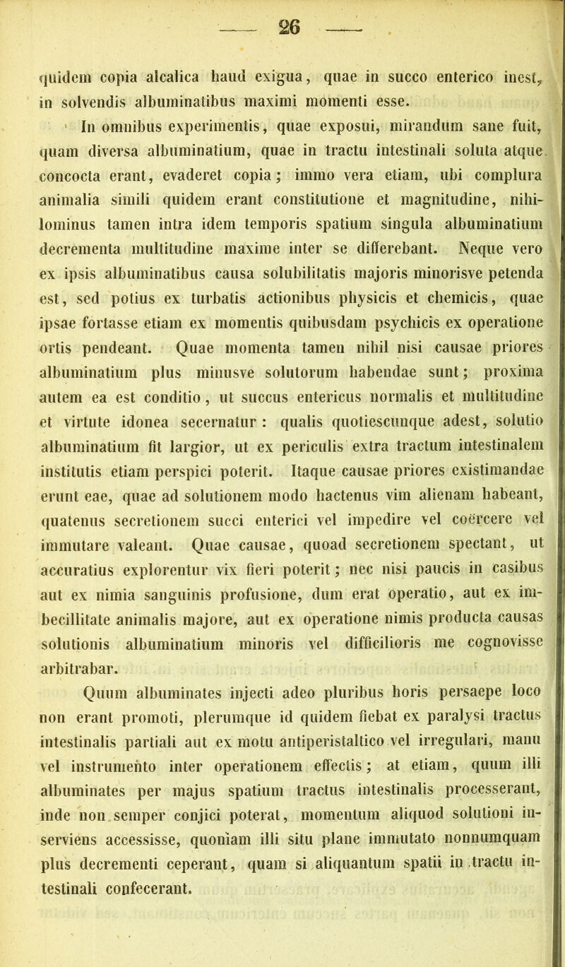 quidem copia alcalica haud exigua, quae in succo enterico inest? in solvendis albuminatibus maximi momenti esse. In omnibus experimentis, quae exposui, mirandum sane fuit, quam diversa albuminatium, quae in tractu intestinali soluta atque concocta erant, evaderet copia; immo vera etiam, ubi complura animalia simili quidem erant constitutione et magnitudine, nihi- lominus tamen intra idem temporis spatium singula albuminatium decrementa multitudine maxime inter se differebant. Neque vero ex ipsis albuminatibus causa solubilitatis majoris minorisve petenda est, sed potius ex turbatis actionibus physicis et chemicis, quae ipsae fortasse etiam ex momentis quibusdam psychicis ex operatione ortis pendeant. Quae momenta tamen nihil nisi causae priores albuminatium plus minusve solutorum habendae sunt; proxima autem ea est conditio, ut succus entericus normalis et multitudine et virtute idonea secernatur: qualis quotiescunque adest, solutio albuminatium fit largior, ut ex periculis extra tractum intestinalem institutis etiam perspici poterit. Itaque causae priores existimandae erunt eae, quae ad solutionem modo hactenus vim alienam habeant, quatenus secretionem succi enterici vel impedire vel coercere vel immutare valeant. Quae causae, quoad secretionem spectant, ut accuratius explorentur vix fieri poterit; nec nisi paucis in casibus aut ex nimia sanguinis profusione, dum erat operatio, aut ex im- becillitate animalis majore, aut ex operatione nimis producta causas solutionis albuminatium minoris vel difficilioris me cognovisse arbitrabar. Quum albuminates injecti adeo pluribus horis persaepe loco non erant promoti, plerumque id quidem fiebat ex paralysi tractus intestinalis partiali aut ex motu antiperistaltico vel irregulari, manu vel instrumento inter operationem effectis; at etiam, quum illi albuminates per majus spatium tractus intestinalis processerant, inde non semper conjici poterat, momentum aliquod solutioni in- serviens accessisse, quoniam illi situ plane immutato nonnumquam plus decrementi ceperant, quam si aliquantum spatii in tractu in- testinali confecerant.