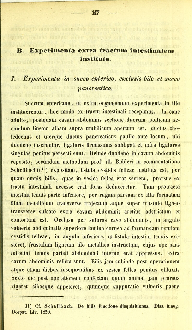 IS, Experimenta extra tractum Intestinalem Instituta. 1. Experimenta in succo enterico, exclusis bile et succo pancreatico. Succum entericum, ut extra organismum experimenta in illo instituerentur, hoc modo ex tractu intestinali recepimus. In cane adulto, postquam cavum abdominis sectione duorum pollicum se- cundum lineam albam supra umbilicum apertum est, ductus cho- ledochus et uterque ductus pancreaticus paullo ante locum, ubi duodeno inseruntur, ligaturis firmissimis subligati et infra ligaturas singulas penitus persecti sunt. Deinde duodeno in cavum abdominis reposito, secundum methodum prof. ili. Bidderi in commentatione Schellbachii ,n) expositam, fistula cystidis felleae instituta est, per quam omnis bilis, quae in vesica fellea erat secreta, prorsus ex tractu intestinali necesse erat foras deduceretur. Tum protracta intestini tenuis parte inferiore, per rugam parvam ex illa formatam filum metallicum transverse trajectum atque super frustulo ligneo transverse sulcato extra cavum abdominis arctius adstrictum et contortum est. Occluso per suturas cavo abdominis, in angulo vulneris abdominalis superiore lamina cornea ad formandam fistulam cystidis felleae, in angulo inferiore, ut fistula intestini tenuis exi- steret, frustulum ligneum filo metallico instructum, cujus ope pars intestini tenuis parieti abdominali interno erat appressus, extra cavum abdominis relicta sunt. Bilis jam subinde post operationem atque etiam diebus insequentibus ex vesica fellea penitus effluxit. Sexto die post operationem confectam quum animal jam prorsus vigeret cibosque appeteret, quumque suppuratio vulneris paene 11) Cf. Schellbach. De bilis functione disquisitiones. Diss. inaug. Dorpat. Liv. 1850.