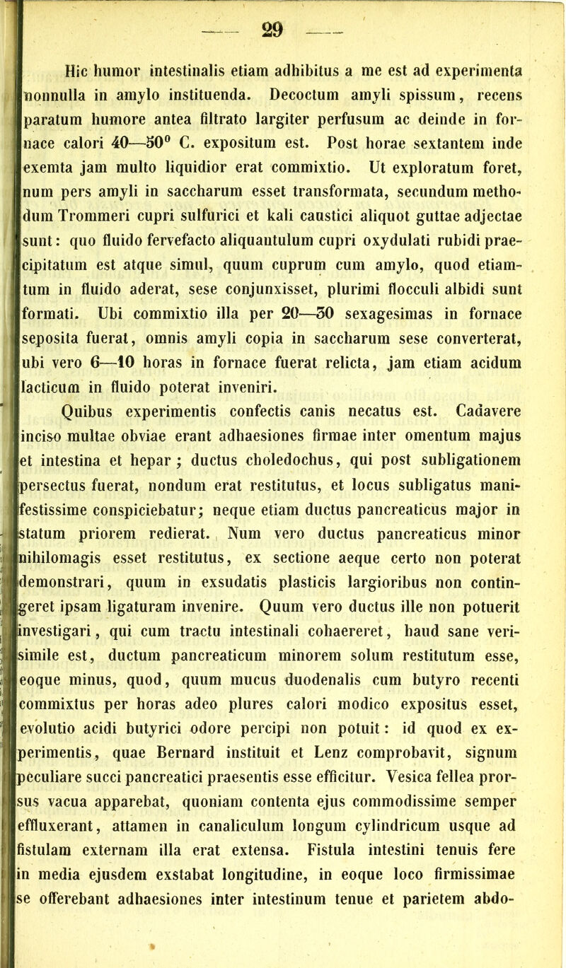 Hic humor intestinalis etiam adhibitus a me est ad experimenta nonnulla in amylo instituenda. Decoctum amyli spissum, recens paratum humore antea filtrato largiter perfusum ac deinde in for- nace calori 40—£0° C. expositum est. Post horae sextantem inde exemta jam multo liquidior erat commixtio. Ut exploratum foret, num pers amyli in saccharum esset transformata, secundum metho- dum Trommeri cupri sulfurici et kali caustici aliquot guttae adjectae sunt: quo fluido fervefacto aliquantulum cupri oxydulati rubidi prae- cipitatum est atque simul, quum cuprum cum amylo, quod etiam- tum in fluido aderat, sese conjunxisset, plurimi flocculi albidi sunt formati. Ubi commixtio illa per 20—30 sexagesimas in fornace seposita fuerat, omnis amyli copia in saccharum sese converterat, ubi vero 6—10 horas in fornace fuerat relicta, jam etiam acidum laeticum in fluido poterat inveniri. Quibus experimentis confectis canis necatus est. Cadavere inciso multae obviae erant adhaesiones firmae inter omentum majus et intestina et hepar; ductus choledochus, qui post subligationem persectus fuerat, nondum erat restitutus, et locus subligatus mani* (festissime conspiciebatur; neque etiam ductus pancreaticus major in statum priorem redierat. Num vero ductus pancreaticus minor nihilomagis esset restitutus, ex sectione aeque certo non poterat (demonstrari, quum in exsudatis plasticis largioribus non contin- geret ipsam ligaturam invenire. Quum vero ductus ille non potuerit investigari, qui cum tractu intestinali cohaereret, haud sane veri- simile est, ductum pancreaticum minorem solum restitutum esse, eoque minus, quod, quum mucus duodenalis cum butyro recenti commixtus per horas adeo plures calori modico expositus esset, evolutio acidi butyrici odore percipi non potuit: id quod ex ex- perimentis, quae Bernard instituit et Lenz comprobavit, signum peculiare succi pancreatici praesentis esse efficitur. Vesica fellea pror- sus vacua apparebat, quoniam contenta ejus commodissime semper effluxerant, attamen in canaliculum longum cylindricum usque ad fistulam externam illa erat extensa. Fistula intestini tenuis fere in media ejusdem exstabat longitudine, in eoque loco firmissimae se offerebant adhaesiones inter intestinum tenue et parietem abdo-