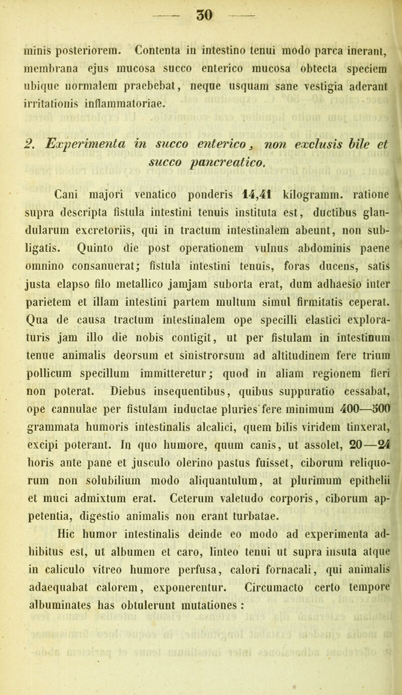 minis posteriorem. Contenta in intestino tenui modo parca inerant, membrana ejus mucosa succo enterico mucosa obtecta speciem ubique normalem praebebat, neque usquam sane vestigia aderant irritationis inflammatoriae. 2. Expeinmenta in succo enterico 3 non exclusis bile et succo pancreatico. Cani majori venatico ponderis 14,41 kilogramm. ratione supra descripta fistula intestini tenuis instituta est, ductibus glan- dularum excretoriis, qui in tractum intestinalem abeunt, non sub- ligatis. Quinto die post operationem vulnus abdominis paene omnino consanuerat; fistula intestini tenuis, foras ducens, satis justa elapso filo metallico jamjam suborta erat, dum adhaesio inter parietem et illam intestini partem multum simul firmitatis ceperat. Qua de causa tractum intestinalem ope specilli elastici explora- turis jam illo die nobis contigit, ut per fistulam in intestinum tenue animalis deorsum et sinistrorsum ad altitudinem fere trium pollicum specillum immitteretur; quod in aliam regionem fieri non poterat. Diebus insequentibus, quibus suppuratio cessabat, ope cannulae per fistulam inductae pluries'fere minimum 400—300 grammata humoris intestinalis alcalici, quem bilis viridem tinxerat, excipi poterant. In quo humore, quum canis, ut assolet, 20—24 horis ante pane et jusculo olerino pastus fuisset, ciborum reliquo- rum non solubilium modo aliquantulum, at plurimum epithelii et muci admixtum erat. Ceterum valetudo corporis, ciborum ap- petentia, digestio animalis non erant turbatae. Hic humor intestinalis deinde eo modo ad experimenta ad- hibitus est, ut albumen et caro, linteo tenui ut supra insuta atque in caliculo vitreo humore perfusa, calori fornacali, qui animalis adaequabat calorem, exponerentur. Circumacto certo tempore albuminates has obtulerunt mutationes: