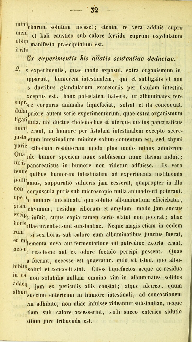 mmi!charum solutum inesset; etenim re vera additis cupro mem et kali caustico sub calore fervido cuprum oxydulatum u^' manifesto praecipitatum est. irrita Ex experimentis his allatis sententiae deductae. i experimentis, quae modo exposui, extra organismum in- ipparuit, humorem intestinalem, qui et subligatis et non s ductibus glandularum excretoriis per fistulam intestini xceptus est, hanc potestatem habere, ut albuminates fere suPri»re corporis animalis liquefaciat, solvat et ita concoquat, dulajpriore autem serie experimentorum, quae extra organismum li&atiituta, ubi ductus choledochus et uterque ductus pancreaticus omml erant, in humore per fistulam intestinalem excepto secre- justajetum intestinalium minime solum contentum est, sed chymi Parie ciborum residuorum modo plus modo minus admixtum Qua ide humor speciem nunc subfuscam nunc flavam induit; luns pancreaticus in humore non videtur adfuisse. Iis vero tpniip quibus humorem intestinalem ad experimenta instituenda polli(amus, suppuratio vulneris jam cesserat, quapropter in illo 11011 corpuscula puris sub microscopio nulla animadverti poterant. °Pe humore intestinali, quo solutio albuminatium efficiebatur, ^iamchymum, residua ciborum et amylum modo jam succus exciPS infuit, cujus copia tamen certo statui non poterat; aliae horis jUae inventae sunt substantiae. Neque magis etiam in eodem rum si sex horas sub calore cum albuminatibus junctus fuerat, et milementa nova aut fermentatione aut putredine exorta erant, Petei\ reactione aut ex odore foetido percipi possent. Quae a fuerint, necesse est quaeratur, quid sit istud, quo albu- hibitu soiuti et concocti sint. Cibos liquefactos aeque ac residua in ca non solubilia nullam omnino vim in albuminates solidos a^ae<^j jam ex periculis aliis constat; atque idcirco, quum a^unsuccum entericum in humore intestinali, ad concoctionem em adhibito, non aliae infuisse videantur substantiae, neque tiam sub calore accesserint, soli succo enterico solutio atium jure tribuenda est.