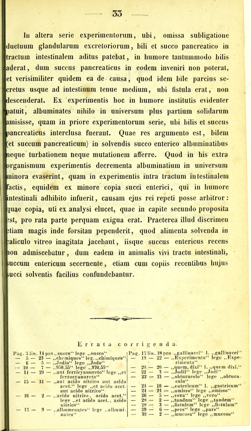 In altera serie experimentorum, ubi, omissa subligatione ductuum glandularum excretoriorum, bili et succo pancreatico in tractum intestinalem aditus patebat, in humore tantummodo bilis aderat, dum succus pancreaticus in eodem inveniri non poterat, et verisimiliter quidem ea de causa, quod idem bile parcius se- cretus usque ad intestinum tenue medium, ubi fistula erat, non descenderat. Ex experimentis hoc in humore institutis evidenter patuit, albuminates nihilo in universum plus partium solidarum amisisse, quam in priore experimentorum serie, ubi bilis et succus pancreaticus interclusa fuerant. Quae res argumento est, bilem [et succum pancreaticum) in solvendis succo enterico albuminatibus aeque turbationem tieque mutationem afferre. Quod in his extra organismum experimentis decrementa albuminatium in universum bainora evaserint, quam in experimentis intra tractum intestinalem ! factis, equidem ex minore copia succi enterici, qui in humore intestinali adhibito infuerit, causam ejus rei repeti posse arbitror: ^uae copia, uti ex analysi elucet, quae in capite secundo proposita ! pst, pro rata parte perquam exigua erat. Praeterea illud discrimen stiam magis inde forsitan pependerit, quod alimenta solvenda in caliculo vitreo inagitata jacebant, iisque succus entericus recens ion admiscebatur, dum eadem in animalis vivi tractu intestinali, .uccum entericum secernente, etiam cum copiis recentibus hujus i mcci solventis facilius confundebantur. Errata corrigenda. Pag. 3lin. 14 pro ,,6(10011“ lege ,,succo44 — 5— 23 — „chemiques“ leg. ,,chimiques“ — 6 — 5 — „Jod.io“ lege ,,Jodo“ — 10 — 7 — ,,950,55“ lege' ,,970,55“ — 14 — 29 — ,,aut ferricyanureto“ lege ,,et ferrocyanureto“ — 15 — 31 — ,,aut acido nitrico aut acido acet.“ lege ,,et acido acet, aut acido nitrico“ — 16 — 2— ,,acido nitrico, acido acet.“ lege ,,et acido acet., acido nitrico“ — 17 — 9 — ,,albumenates44 lege ,,albumi- nates“ Pag. 171iu. 18 pro „galliuaeci“ 1. ,,gallinacei“ — 19 — 22 — ,,Experimento44 lege ,,Expe^ rimenta44 — 20 — 20 — ,,quem, dixi“ 1. ,,quem dixi,44 — 22 — 3 — ,,Jodii“ lege ,,Jodi“ — 22 — 21 — ,,obturacolo“ lege ,,obtura- culo“ — 24 — 10 — „entericum“ 1. ,,gastricum44 — 24 — 24 — ,,amisso44 lege „omisso“ — 26 — 5 — „vera“ lege „vero“ — 28 — 2 — ,,tandum“ lege „tandem4‘ — 28 — 3 — „iistulem“ lege „fistulam“ *— 29 — 6 — „pers“ lege „pars“ — 39 — 2 — ,,mucosa4<rlege „mucoso“