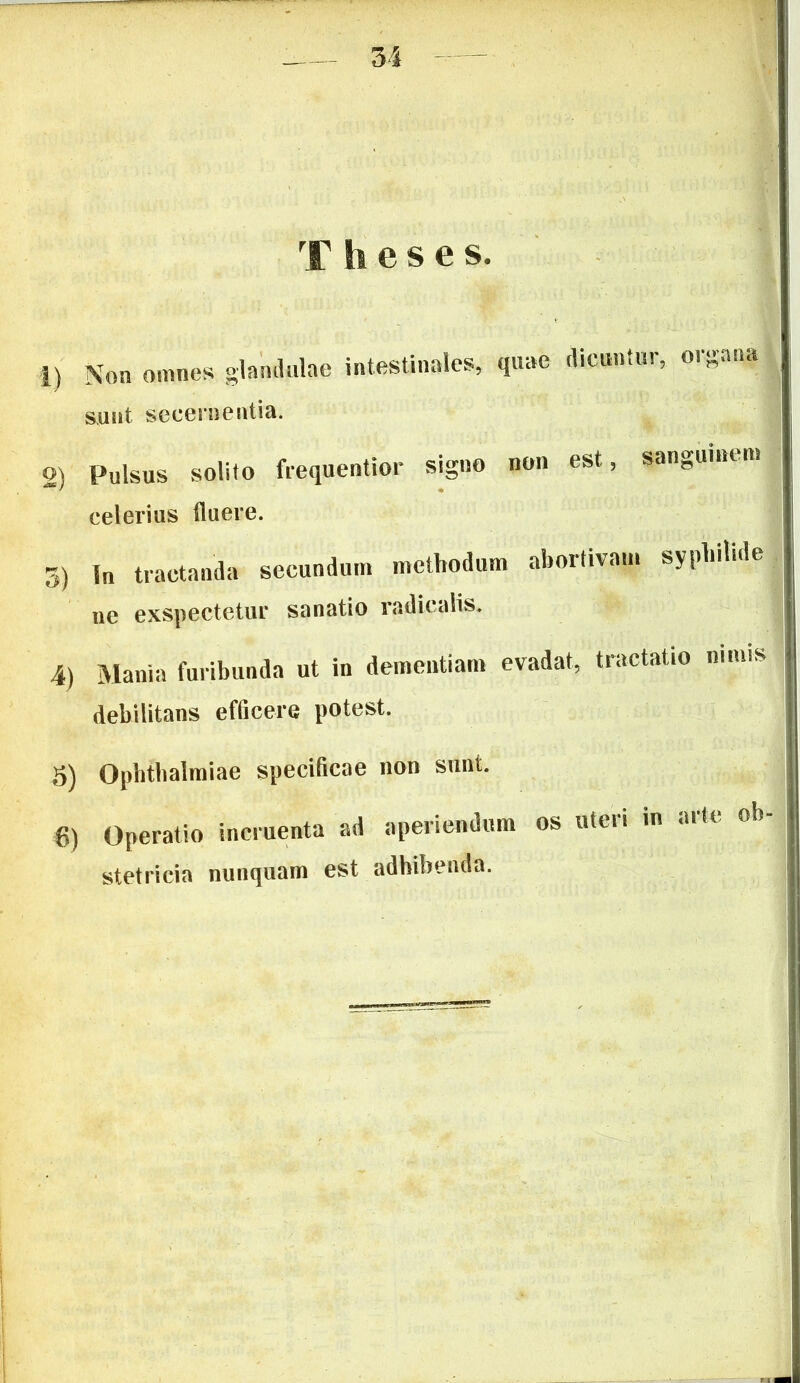 u Theses. i) Non omnes glandulae intestinales, quae dicuntur, sunt secernentia. organa 2) Pulsus solito frequentior signo non est, sanguinem celerius fluere. 3) I„ tractanda secundum methodum abortivam syphilide ne exspectetur sanatio radicalis. 4) Mania furibunda ut in dementiam evadat, tractatio nimis debilitans efficere potest. 5) Ophthalmiae specificae non sunt. 8) Operatio incruenta ad aperiendum os uteu in aik oh stetrieia nunquam est adhibenda.