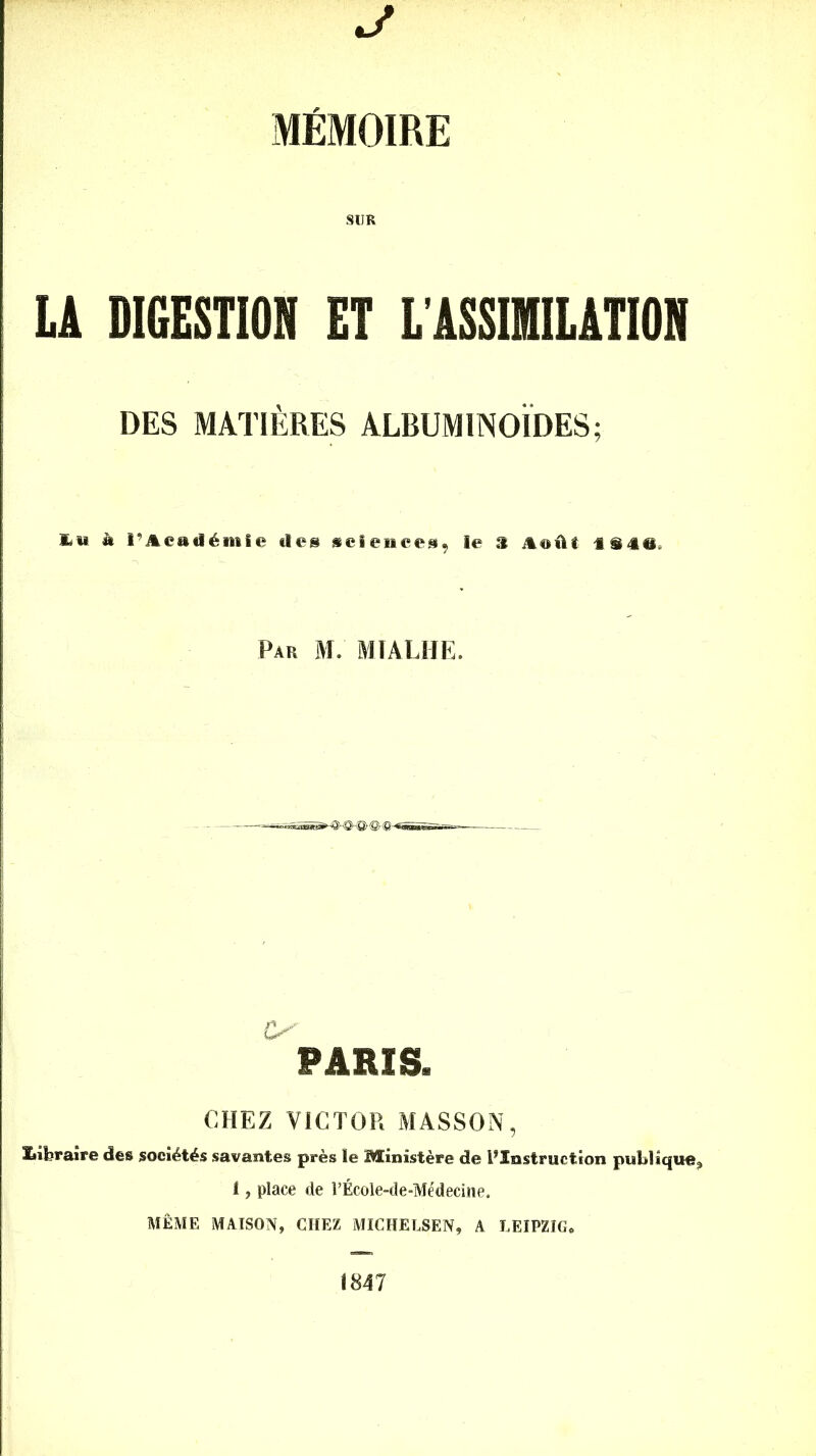 J MÉMOIRE SUR LA DIGESTION ET L'ASSIMILATION DES MATIÈRES ALBUMINOÏDES; **'« « l’Académie des sciences, le S Audi iü@. Par M. MTALHE. PARIS. CHEZ VICTOR MASSON, ïiiferaire des sociétés savantes près le Ministère de ^Instruction publique, 1, place de l’École-de-Médecine. MÊME MAISON, CHEZ MICHELSEN, A LEIPZIG. 1847