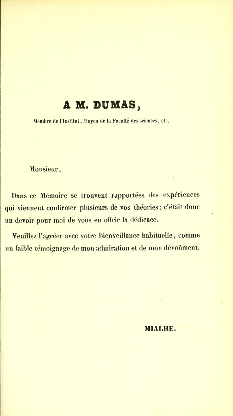 A M. DUMAS, Membre de l’Institut, Doyen de la Faculté des sciences, etc. ] ! ! Monsieur, Dans ce Mémoire se trouvent rapportées des expériences qui viennent confirmer plusieurs de vos théories ; c'était donc un devoir pour moi de vous en offrir la dédicace. Veuillez l’agréer avec votre bienveillance habituelle, comme un faible témoignage de mon admiration et de mon dévoûment. t MIALHE.