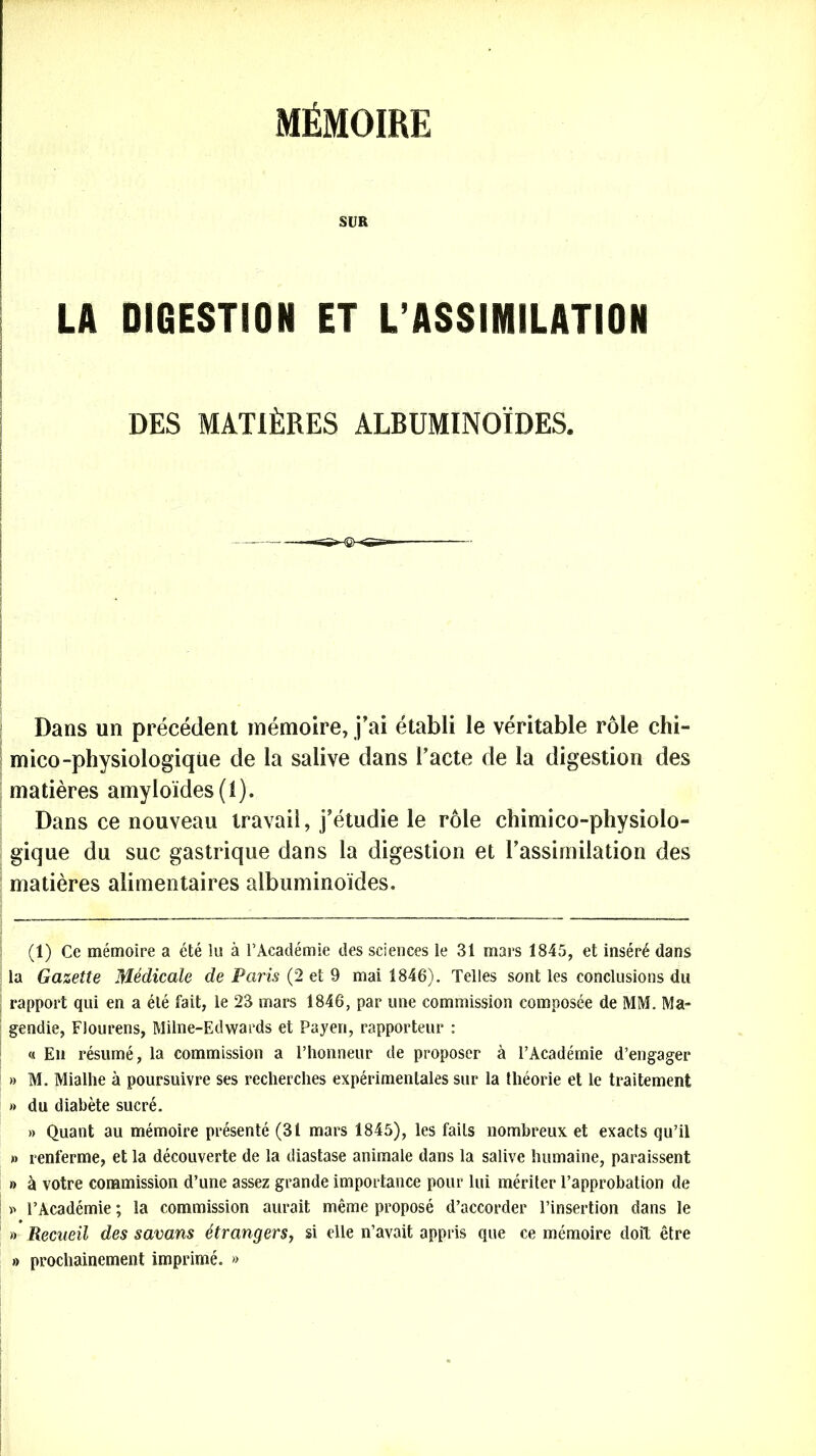 MÉMOIRE SUR LA DIGESTION ET L’ASSIMILATION DES MATIÈRES ALBUMINOÏDES. Dans un précédent mémoire, j’ai établi le véritable rôle chi- mico-physiologique de la salive dans l’acte de la digestion des matières amyloïdes (1). Dans ce nouveau travail, j’étudie le rôle chimico-physiolo- gique du suc gastrique dans la digestion et l’assimilation des matières alimentaires albuminoïdes. (1) Ce mémoire a été lu à l’Académie des sciences le 31 mars 1845, et inséré dans la Gazette Médicale de Paris (2 et 9 mai 1846). Telles sont les conclusions du rapport qui en a été fait, le 23 mars 1846, par une commission composée de MM. Ma- ; gendie, Flourens, Milne-Edwards et Payen, rapporteur : « En résumé, la commission a l’honneur de proposer à l’Académie d’engager » M. Mialhe à poursuivre ses recherches expérimentales sur la théorie et le traitement » du diabète sucré. » Quant au mémoire présenté (31 mars 1845), les faits nombreux et exacts qu’il » renferme, et la découverte de la diastase animale dans la salive humaine, paraissent » à votre commission d’une assez grande importance pour lui mériter l’approbation de » l’Académie ; la commission aurait même proposé d’accorder l’insertion dans le » Recueil des savans étrangers, si elle n’avait appris que ce mémoire doit être » prochainement imprimé. »