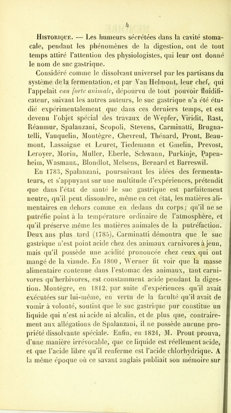 Historique. — Les humeurs sécrétées dans la cavité stoma- cale, pendant les phénomènes de la digestion, ont de tout temps attiré l’attention des physiologistes, qui leur ont donné le nom de suc gastrique. Considéré comme le dissolvant universel par les partisans du système delà fermentation, et par Van Helmont, leur chef, qui l’appelait eau forte animale, dépourvu de tout pouvoir fluidifi- cateur, suivant les autres auteurs, le suc gastrique n’a été étu- dié expérimentalement que dans ces derniers temps, et est devenu l’objet spécial des travaux de Wepfer, Viridit, Rast, Réaumur, Spalanzani, Scopoli, Stevens, Carminatti, Brugna- telli, Vauquelin, Montègre, Chevreul, Thénard, Prout, Beau- mont, Lassaigne et Leuret, Tiedemann et Gmelin, Prévost, Leroyer, Morin, Muller, Eberle, Schwann, Purkinje, Papen- heim, Wasmann, Rlondlot, Melsens, Bernardet Barreswil. En 1783, Spalanzani, poursuivant les idées des fermenta- teurs, et s’appuyant sur une multitude d’expériences, prétendit que dans l’état de santé le suc gastrique est parfaitement neutre, qu’il peut dissoudre, même en cet état, les matières ali- mentaires en dehors comme en dedans du corps ; qu’il ne se putréfie point à la température ordinaire de l’atmosphère, et qu’il préserve même les matières animales de la putréfaction. Deux ans plus tard (1785), Carminatti démontra que le suc gastrique n’est point acide chez des animaux carnivores à jeun, mais qu’il possède une acidité prononcée chez ceux qui ont mangé de la viande. En 1800, Werner fit voir que la masse alimentaire contenue dans l’estomac des animaux, tant carni- vores qu’herbivores, est constamment acide pendant la diges- tion. Montègre, en 1812, par suite d’expériences qu’il avait exécutées sur lui-même, en vertu de la faculté qu’il avait de vomir à volonté, soutint que le suc gastrique pur constitue un liquide qui n’est ni acide ni alcalin, et de plus que, contraire- ment aux allégations de Spalanzani, il ne possède aucune pro- priété dissolvante spéciale. Enfin, en 1824, M. Prout prouva, d’une manière irrévocable, que ce liquide est réellement acide, et que l’acide libre qu’il renferme est l’acide chlorhydrique. A i la même époque où ce savant anglais publiait son mémoire sur