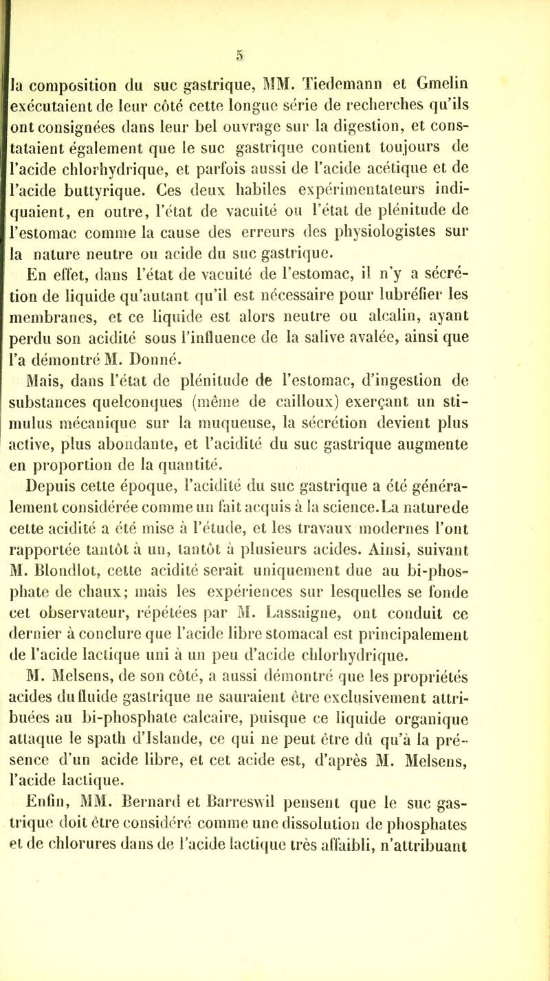 la composition du suc gastrique, MM. Tiedemann et Gmelin exécutaient de leur côté cette longue série de recherches qu’ils ont consignées dans leur bel ouvrage sur la digestion, et cons- tataient également que le suc gastrique contient toujours de l’acide chlorhydrique, et parfois aussi de l’acide acétique et de l’acide buttyrique. Ces deux habiles expérimentateurs indi- quaient, en outre, l’état de vacuité ou l’état de plénitude de ! l’estomac comme la cause des erreurs des physiologistes sur la nature neutre ou acide du suc gastrique. En effet, dans l’état de vacuité de l’estomac, il n’y a sécré- tion de liquide qu’autant qu’il est nécessaire pour lubréfier les membranes, et ce liquide est alors neutre ou alcalin, ayant perdu son acidité sous l’influence de la salive avalée, ainsi que l’a démontré M. Donné. Mais, dans l’état de plénitude de l’estomac, d’ingestion de substances quelconques (même de cailloux) exerçant un sti- mulus mécanique sur la muqueuse, la sécrétion devient plus active, plus abondante, et l’acidité du suc gastrique augmente en proportion de la quantité. Depuis cette époque, l’acidité du suc gastrique a été généra- lement considérée comme un fait acquis à la science.La naturede cette acidité a été mise à l’étude, et les travaux modernes l’ont rapportée tantôt à un, tantôt à plusieurs acides. Ainsi, suivant M. Blondlot, cette acidité serait uniquement due au bi-phos- phate de chaux; mais les expériences sur lesquelles se fonde cet observateur, répétées par M. Lassaigne, ont conduit ce dernier à conclure que l’acide libre stomacal est principalement de l’acide lactique uni à un peu d’acide chlorhydrique. M. Melsens, de son côté, a aussi démontré que les propriétés acides du fluide gastrique ne sauraient être exclusivement attri- buées au bi-phosphate calcaire, puisque ce liquide organique attaque le spath d’Islande, ce qui ne peut être dû qu’à la pré- sence d’un acide libre, et cet acide est, d’après M. Melsens, l’acide lactique. Enfin, MM. Bernard et Barreswil pensent que le suc gas- trique doit être considéré comme une dissolution de phosphates et de chlorures dans de l’acide lactique très affaibli, n’attribuant