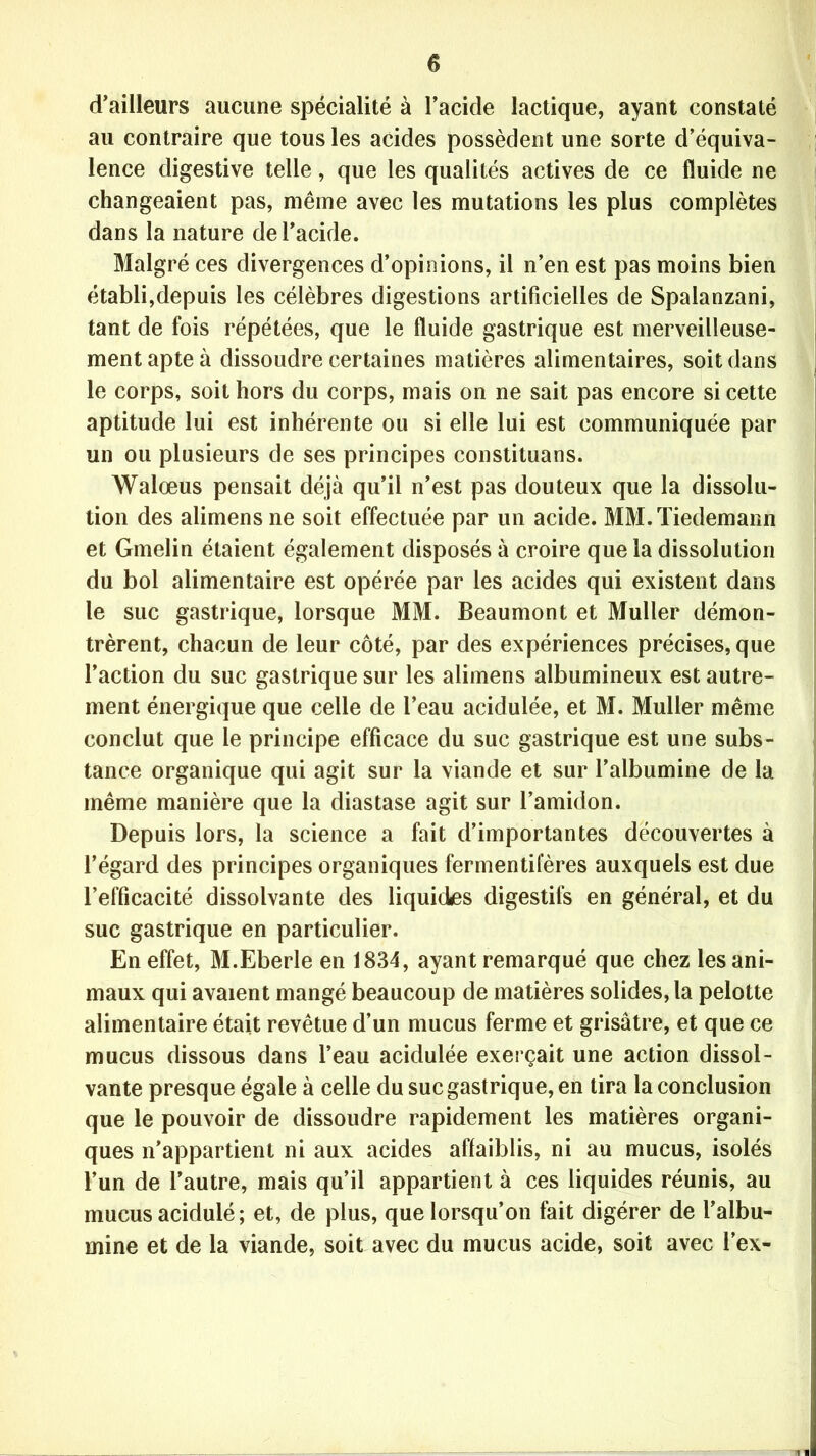 d'ailleurs aucune spécialité à l’acide lactique, ayant constaté au contraire que tous les acides possèdent une sorte d’équiva- lence digestive telle, que les qualités actives de ce fluide ne changeaient pas, même avec les mutations les plus complètes dans la nature de l’acide. Malgré ces divergences d’opinions, il n’en est pas moins bien établi,depuis les célèbres digestions artificielles de Spalanzani, tant de fois répétées, que le fluide gastrique est merveilleuse- ment apte à dissoudre certaines matières alimentaires, soit dans le corps, soit hors du corps, mais on ne sait pas encore si cette aptitude lui est inhérente ou si elle lui est communiquée par un ou plusieurs de ses principes constituans. Walœus pensait déjà qu’il n’est pas douteux que la dissolu- tion des alimens ne soit effectuée par un acide. MM. Tiedemann et Gmelin étaient également disposés à croire que la dissolution du bol alimentaire est opérée par les acides qui existent dans le suc gastrique, lorsque MM. Beaumont et Muller démon- trèrent, chacun de leur côté, par des expériences précises, que l’action du suc gastrique sur les alimens albumineux est autre- ment énergique que celle de l’eau acidulée, et M. Muller même conclut que le principe efficace du suc gastrique est une subs- tance organique qui agit sur la viande et sur l’albumine de la même manière que la diastase agit sur l’amidon. Depuis lors, la science a fait d’importantes découvertes à l’égard des principes organiques fermentifères auxquels est due l’efficacité dissolvante des liquides digestifs en général, et du suc gastrique en particulier. En effet, M.Eberle en 1834, ayant remarqué que chez les ani- maux qui avaient mangé beaucoup de matières solides, la pelotte alimentaire était revêtue d’un mucus ferme et grisâtre, et que ce mucus dissous dans l’eau acidulée exerçait une action dissol- vante presque égale à celle du suc gastrique, en tira la conclusion que le pouvoir de dissoudre rapidement les matières organi- ques n’appartient ni aux acides affaiblis, ni au mucus, isolés l’un de l’autre, mais qu’il appartient à ces liquides réunis, au mucus acidulé ; et, de plus, que lorsqu’on fait digérer de l’albu- mine et de la viande, soit avec du mucus acide, soit avec l’ex-