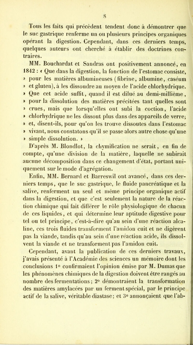 Tous les faits qui précèdent tendent donc à démontrer que le suc gastrique renferme un ou plusieurs principes organiques opérant la digestion. Cependant, dans ces derniers temps, quelques auteurs ont cherché à établir des doctrines con- traires. MM. Bouchardat et Sandras ont positivement annoncé, en 1842 : € Que dans la digestion, la fonction de l’estomac consiste, » pour les matières albumineuses (fibrine, albumine, caséum * et gluten), à les dissoudre au moyen de l’acide chlorhydrique. » Que cet acide suffit, quand il est dilué au demi-millième, » pour la dissolution des matières précitées tant quelles sont » crues, mais que lorsqu’elles ont subi la coction, l’acide * chlorhydrique ne les dissout plus dans des appareils de verre; » et, disent-ils, pour qu’on les trouve dissoutes dans l’estomac » vivant, nous constatons qu’il se passe alors autre chose qu’une » simple dissolution. » D’après M. Blondlot, la chymification ne serait, en fin de compte, qu’une division de la matière, laquelle ne subirait aucune décomposition dans ce changement d’état, portant uni- quement sur le mode d’agrégation. Enfin, MM. Bernard et Barreswil ont avancé, dans ces der- niers temps, que le suc gastrique, le fluide pancréatique et la salive, renferment un seul et même principe organique actif dans la digestion, et que c’est seulement la nature de la réac- tion chimique qui fait différer le rôle physiologique de chacun de ces liquides, et qui détermine leur aptitude digestive pour tel ou tel principe, c’est-à-dire qu’au sein d’une réaction alca- line, ces trois fluides transforment l’amidon cuit et ne digèrent pas la viande, tandis qu’au sein d’une réaction acide, ils dissol- vent la viande et ne transforment pas l’amidon cuit. Cependant, avant la publication de ces derniers travaux, j’avais présenté à l’Académie des sciences un mémoire dont les conclusions 1° confirmaient l’opinion émise par M. Dumas que les phénomènes chimiques de la digestion doivent être rangés au nombre des fermentations ; 2° démontraient la transformation des matières amylacées par un ferment spécial, par le principe actif de la salive, véritable diastase; et 3° annonçaient que l’ab*