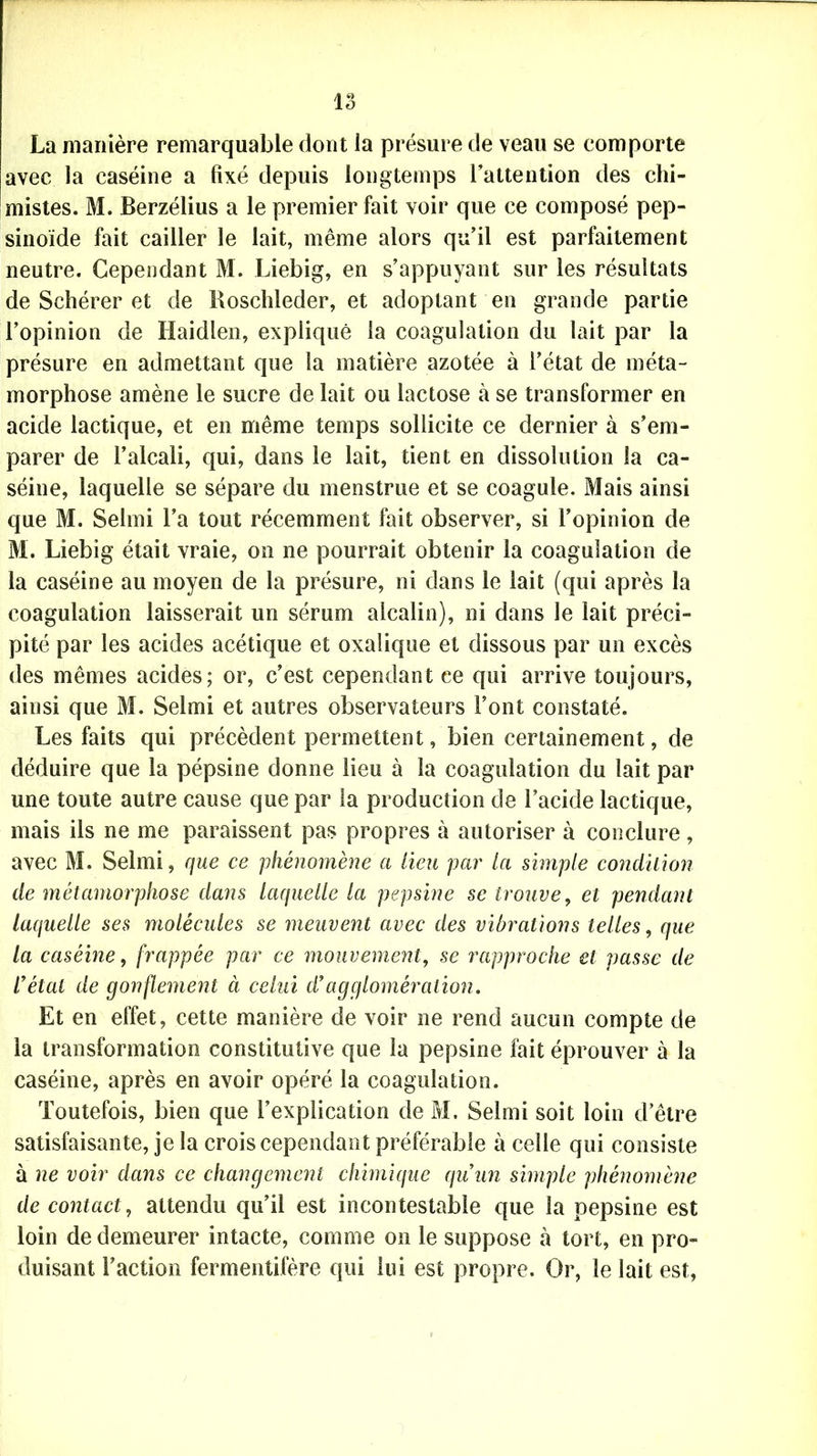 La manière remarquable dont la présure de veau se comporte avec la caséine a fixé depuis longtemps l’attention des chi- mistes. M. Berzélius a le premier fait voir que ce composé pep- sinoïde fait cailler le lait, même alors qu’il est parfaitement neutre. Cependant M. Liebig, en s’appuyant sur les résultats de Schérer et de Boschleder, et adoptant en grande partie l’opinion de Haidlen, expliqué la coagulation du lait par la présure en admettant que la matière azotée à l’état de méta- morphose amène le sucre de lait ou lactose à se transformer en acide lactique, et en même temps sollicite ce dernier à s’em- parer de l’alcali, qui, dans le lait, tient en dissolution la ca- séine, laquelle se sépare du menstrue et se coagule. Mais ainsi que M. Selrni l’a tout récemment fait observer, si l’opinion de M. Liebig était vraie, on ne pourrait obtenir la coagulation de la caséine au moyen de la présure, ni dans le lait (qui après la coagulation laisserait un sérum alcalin), ni dans le lait préci- pité par les acides acétique et oxalique et dissous par un excès des mêmes acides; or, c’est cependant ce qui arrive toujours, ainsi que M. Selrni et autres observateurs Font constaté. Les faits qui précèdent permettent, bien certainement, de déduire que la pépsine donne lieu à la coagulation du lait par une toute autre cause que par la production de l’acide lactique, mais ils ne me paraissent pas propres à autoriser à conclure, avec M. Selrni, que ce phénomène a lieu par la simple condition de métamorphose dans laquelle la pepsine se trouve, et pendant laquelle ses molécules se meuvent avec des vibrations telles, que la caséine, frappée par ce mouvement, se rapproche et passe de l’état de gonflement à celui d’agglomération. Et en effet, cette manière de voir ne rend aucun compte de la transformation constitutive que la pepsine fait éprouver à la caséine, après en avoir opéré la coagulation. Toutefois, bien que l’explication de M. Selrni soit loin d’être satisfaisante, je la crois cependant préférable à celle qui consiste à ne voir dans ce changement chhnique qu’un simple phénomène de contact, attendu qu’il est incontestable que la pepsine est loin de demeurer intacte, comme on le suppose à tort, en pro- duisant Faction fermentifère qui lui est propre. Or, le lait est,