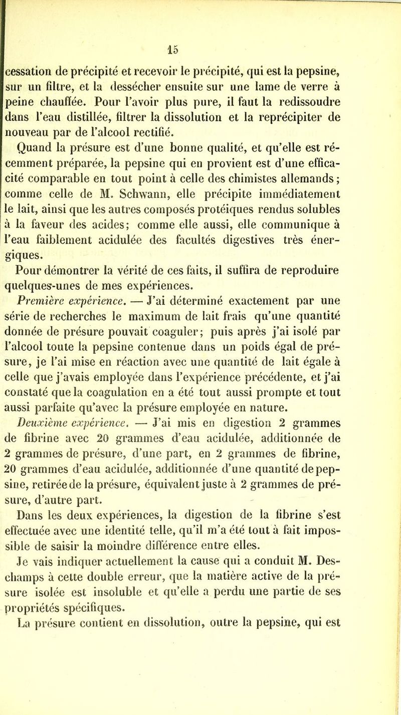 cessation de précipité et recevoir le précipité, qui est la pepsine, sur un filtre, et la dessécher ensuite sur une lame de verre à peine chauffée. Pour l’avoir plus pure, il faut la redissoudre dans l’eau distillée, filtrer la dissolution et la reprécipiter de nouveau par de l’alcool rectifié. Quand la présure est d’une bonne qualité, et qu’elle est ré- cemment préparée, la pepsine qui en provient est d’une effica- cité comparable en tout point à celle des chimistes allemands ; comme celle de M. Schwann, elle précipite immédiatement le lait, ainsi que les autres composés protéiques rendus solubles à la faveur des acides; comme elle aussi, elle communique à l’eau faiblement acidulée des facultés digestives très éner- giques. Pour démontrer la vérité de ces faits, il suffira de reproduire quelques-unes de mes expériences. Première expérience. — J’ai déterminé exactement par une série de recherches le maximum de lait frais qu’une quantité donnée de présure pouvait coaguler; puis après j’ai isolé par l’alcool toute la pepsine contenue dans un poids égal de pré- sure, je l'ai mise en réaction avec une quantité de lait égale à celle que j’avais employée dans l’expérience précédente, et j’ai constaté que la coagulation en a été tout aussi prompte et tout aussi parfaite qu’avec la présure employée en nature. Deuxième expérience. — J’ai mis en digestion 2 grammes de fibrine avec 20 grammes d’eau acidulée, additionnée de 2 grammes de présure, d’une part, en 2 grammes de fibrine, 20 grammes d’eau acidulée, additionnée d’une quantité de pep- sine, retirée de la présure, équivalent juste à 2 grammes de pré- sure, d’autre part. Dans les deux expériences, la digestion de la fibrine s’est effectuée avec une identité telle, qu’il m’a été tout à fait impos- sible de saisir la moindre différence entre elles. Je vais indiquer actuellement la cause qui a conduit M. Des- champs à cette double erreur, que la matière active de la pré- sure isolée est insoluble et quelle a perdu une partie de ses propriétés spécifiques. La présure contient en dissolution, outre la pepsine, qui est
