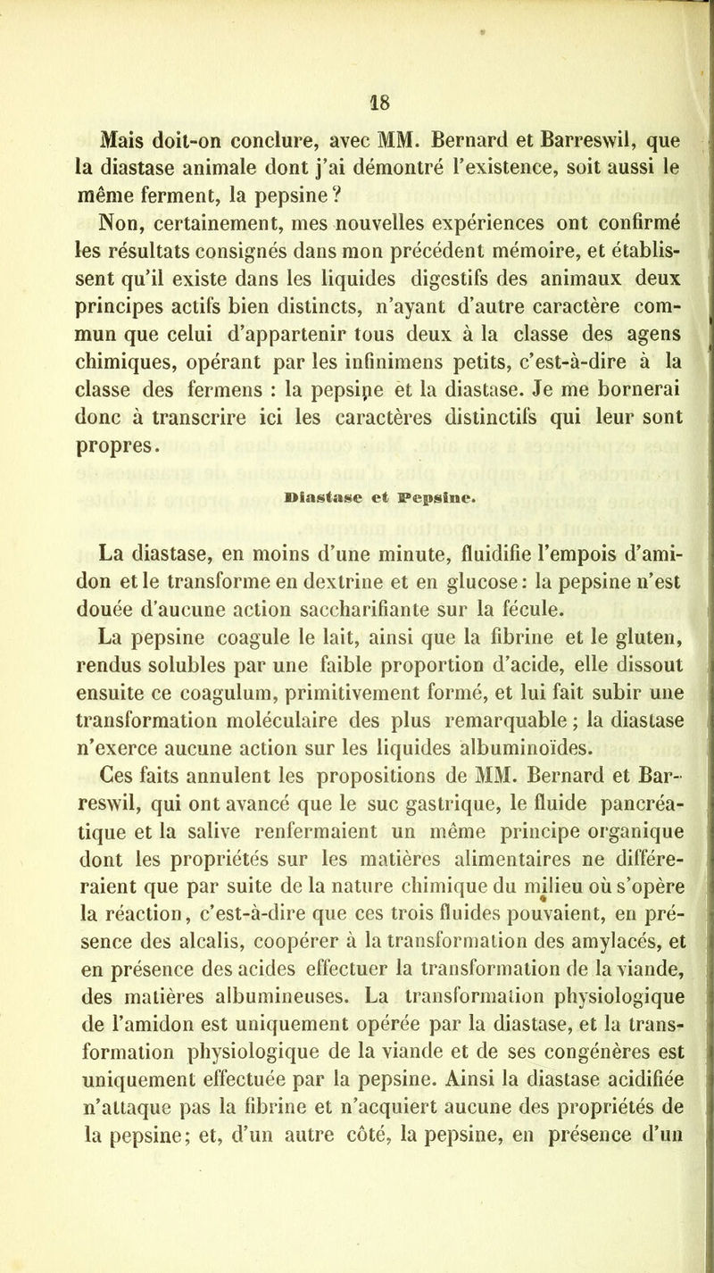 Mais doit-on conclure, avec MM. Bernard et Barreswil, que la diastase animale dont j’ai démontré l’existence, soit aussi le même ferment, la pepsine? Non, certainement, mes nouvelles expériences ont confirmé les résultats consignés dans mon précédent mémoire, et établis- sent qu’il existe dans les liquides digestifs des animaux deux principes actifs bien distincts, n’ayant d’autre caractère com- mun que celui d’appartenir tous deux à la classe des agens chimiques, opérant par les infinimens petits, c’est-à-dire à la classe des fermens : la pepsipe et la diastase. Je me bornerai donc à transcrire ici les caractères distinctifs qui leur sont propres. Diastase et Pepsine. La diastase, en moins d’une minute, fluidifie l’empois d’ami- don et le transforme en dextrine et en glucose : la pepsine n’est douée d’aucune action saccharifîante sur la fécule. La pepsine coagule le lait, ainsi que la fibrine et le gluten, rendus solubles par une faible proportion d’acide, elle dissout ensuite ce coagulum, primitivement formé, et lui fait subir une transformation moléculaire des plus remarquable ; la diastase n’exerce aucune action sur les liquides albuminoïdes. Ces faits annulent les propositions de MM. Bernard et Bar- reswil, qui ont avancé que le suc gastrique, le fluide pancréa- tique et la salive renfermaient un même principe organique dont les propriétés sur les matières alimentaires ne différe- raient que par suite de la nature chimique du milieu où s’opère la réaction, c’est-à-dire que ces trois fluides pouvaient, en pré- sence des alcalis, coopérer à la transformation des amylacés, et en présence des acides effectuer la transformation de la viande, des matières albumineuses. La transformation physiologique de l’amidon est uniquement opérée par la diastase, et la trans- formation physiologique de la viande et de ses congénères est uniquement effectuée par la pepsine. Ainsi la diastase acidifiée n’attaque pas la fibrine et n’acquiert aucune des propriétés de la pepsine; et, d’un autre côté, la pepsine, en présence d’un