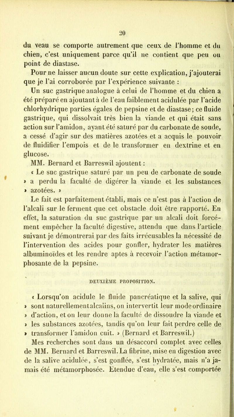 du veau se comporte autrement que ceux de l’homme et du chien, c’est uniquement parce qu’il ne contient que peu ou point de diastase. Pour ne laisser aucun doute sur cette explication, j’ajouterai que je l’ai corroborée par l’expérience suivante : Un suc gastrique analogue à celui de l’homme et du chien a été préparé en ajoutant à de l’eau faiblement acidulée par l’acide chlorhydrique parties égales de pepsine et de diastase; ce fluide gastrique, qui dissolvait très bien la viande et qui était sans action sur l’amidon, ayant été saturé par du carbonate de soude, a cessé d’agir sur des matières azotées et a acquis le pouvoir de fluidifier l’empois et de le transformer en dextrine et en glucose. MM. Bernard et Barreswil ajoutent : « Le suc gastrique saturé par un peu de carbonate de soude » a perdu la faculté de digérer la viande et les substances » azotées. » Le fait est parfaitement établi, mais ce n’est pas à l’action de l’alcali sur le ferment que cet obstacle doit être rapporté. En effet, la saturation du suc gastrique par un alcali doit forcé- ment empêcher la faculté digestive, attendu que dans l’article suivant je démontrerai par des faits irrécusables la nécessité de l’intervention des acides pour gonfler, hydrater les matières albuminoïdes et les rendre aptes à recevoir l’action métamor- phosante de la pepsine. DEUXIÈME PROPOSITION. « Lorsqu’on acidulé le fluide pancréatique et la salive, qui » sont naturellement alcalins, on intervertit leur mode ordinaire » d’action, et on leur donne la faculté de dissoudre la viande et > les substances azotées, tandis qu’on leur fait perdre celle de » transformer l’amidon cuit. » (Bernard et Barreswil.) Mes recherches sont dans un désaccord complet avec celles de MM. Bernard et Barreswil. La fibrine, mise en digestion avec de la salive acidulée, s’est gonflée, s’est hydratée, mais n’a ja- mais été métamorphosée. Etendue d’eau, elle s’est comportée