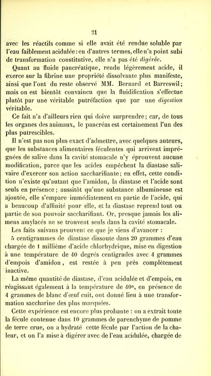 avec les réactifs comme si elle avait été rendue soluble par l'eau faiblement acidulée : en d’autres termes, elle n’a point subi de transformation constitutive, elle n’a pas été digérée. Quant au fluide pancréatique, rendu légèrement acide, il exerce sur la fibrine une propriété dissolvante plus manifeste, ainsi que l’ont du reste observé MM. Bernard et Barreswil; mais on est bientôt convaincu que la fluidification s’effectue plutôt par une véritable putréfaction que par une digestion véritable. Ce fait n’a d’ailleurs rien qui doive surprendre ; car, de tous les organes des animaux, le pancréas est certainement l’un des plus putrescibles. Il n’est pas non plus exact d’admettre, avec quelques auteurs, que les substances alimentaires féculentes qui arrivent impré- gnées de salive dans la cavité stomacale n’y éprouvent aucune modification, parce que les acides empêchent la diastase sali- vaire d’exercer son action saccharifiante ; en effet, cette condi- tion n’existe qu’autant que l’amidon, la diastase et l’acide sont seuls en présence ; aussitôt qu’une substance albumineuse est ajoutée, elle s’empare immédiatement en partie de l’acide, qui a beaucoup d’affinité pour elle, et la diastase reprend tout ou partie de son pouvoir saccharifîant. Or, presque jamais les ali- mens amylacés ne se trouvent seuls dans la cavité stomacale. Les faits suivans prouvent ce que je viens d’avancer : 5 centigrammes de diastase dissoute dans 20 grammes d’eau chargée de 1 millième d’acide chlorhydrique, mise en digestion à une température de 40 degrés centigrades avec 4 grammes d’empois d’amidon, est restée à peu près complètement inactive. La même quantité de diastase, d’eau acidulée et d’empois, en réagissant également à la température de 40<>, en présence de 4 grammes de blanc d’œuf cuit, ont donné lieu à une transfor- mation saccharine des plus marquées. Cette expérience est encore plus probante : on a extrait toute la fécule contenue dans 10 grammes de parenchyme de pomme de terre crue, on a hydraté cette fécule par l’action de la cha- leur, et on l’a mise à digérer avec de l’eau acidulée, chargée de