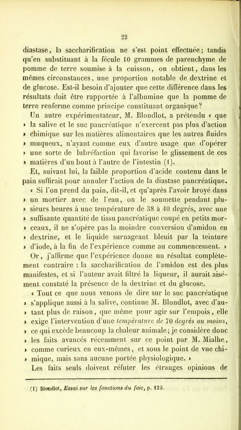 diastase, la saccharification ne s’est point effectuée; tandis qu’en substituant à la fécule 10 grammes de parenchyme de pomme de terre soumise à la cuisson, on obtient, dans les mêmes circonstances, une proportion notable de dextrine et de glucose. Est-il besoin d’ajouter que cette différence dans les résultats doit être rapportée à l’albumine que la pomme de terre renferme comme principe constituant organique? Un autre expérimentateur, M. Blondlot, a prétendu « que » la salive et le suc pancréatique n’exercent pas plus d’action » chimique sur les matières alimentaires que les autres fluides > muqueux, n’ayant comme eux d’autre usage que d’opérer » une sorte de lubréfaction qui favorise le glissement de ces » matières d’un bout à l’autre de l’intestin (1). Et, suivant lui, la faible proportion d’acide contenu dans le pain suffirait pour annuler l’action de la diastase pancréatique. « Si l’on prend du pain, dit-il, et qu’après l’avoir broyé dans * un mortier avec de l’eau, on le soumette pendant plu- » sieurs heures à une température de 38 à 40 degrés, avec une * suffisante quantité de tissu pancréatique coupé en petits mor- » ceaux, il ne s’opère pas la moindre conversion d’amidon en * dextrine, et le liquide surnageant bleuit par la teinture » d’iode, à la fin de l’expérience comme au commencement. > Or, j’alfirme que l’expérience donne un résultat complète- ment contraire : la saccharification de l'amidon est des plus manifestes, et si l’auteur avait filtré la liqueur, il aurait aisé- ment constaté la présence de la dextrine et du glucose. « Tout ce que nous venons de dire sur le suc pancréatique » s’applique aussi à la salive, continue M. Blondlot, avec d’au- » tant plus de raison, que même pour agir sur l’empois , elle > exige l’intervention d’une température de 70 degrés au moins, > ce qui excède beaucoup la chaleur animale ; je considère donc » les faits avancés récemment sur ce point par M. Mialhe, » comme curieux en eux-mêmes, et sous le point de vue chi- * mique, mais sans aucune portée physiologique, * Les faits seuls doivent réfuter les étranges opinions de (1) Blondlot, Essai sur les fonctions du foiet p. 123.