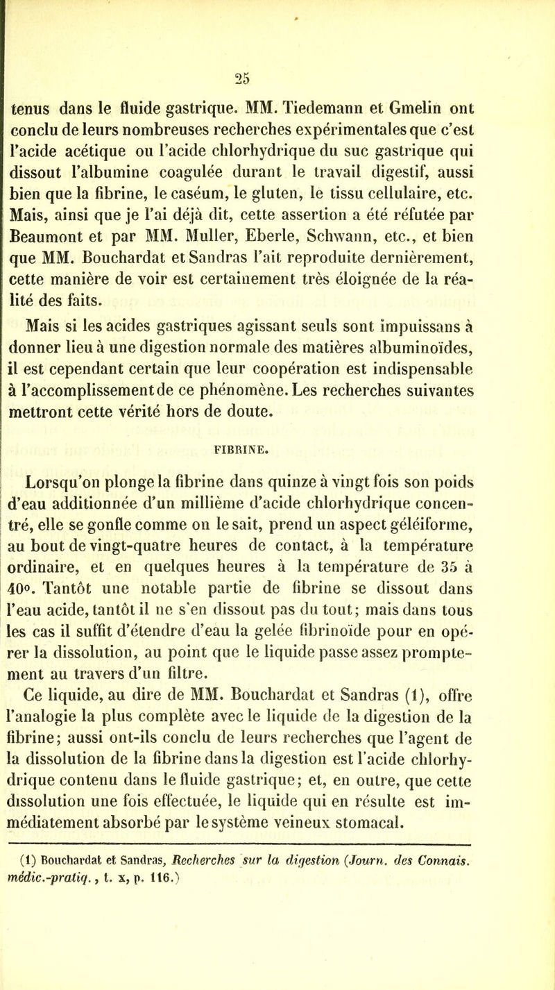tenus dans le fluide gastrique. MM. Tiedemann et Gmelin ont conclu de leurs nombreuses recherches expérimentales que c’est l’acide acétique ou l’acide chlorhydrique du suc gastrique qui dissout l’albumine coagulée durant le travail digestif, aussi bien que la fibrine, le caséum, le gluten, le tissu cellulaire, etc. Mais, ainsi que je l’ai déjà dit, cette assertion a été réfutée par Beaumont et par MM. Muller, Eberle, Schwann, etc., et bien que MM. Bouchardat et Sandras l’ait reproduite dernièrement, cette manière de voir est certainement très éloignée de la réa- lité des faits. Mais si les acides gastriques agissant seuls sont impuissans à donner lieu à une digestion normale des matières albuminoïdes, il est cependant certain que leur coopération est indispensable à l’accomplissement de ce phénomène. Les recherches suivantes mettront cette vérité hors de doute. FIBRINE. Lorsqu’on plonge la fibrine dans quinze à vingt fois son poids d’eau additionnée d’un millième d’acide chlorhydrique concen- tré, elle se gonfle comme on le sait, prend un aspect géléiforme, au bout de vingt-quatre heures de contact, à la température ordinaire, et en quelques heures à la température de 35 à 40°. Tantôt une notable partie de fibrine se dissout dans l’eau acide, tantôt il ne s'en dissout pas du tout; mais dans tous les cas il suffit d’étendre d’eau la gelée fibrinoide pour en opé- rer la dissolution, au point que le liquide passe assez prompte- ment au travers d’un filtre. Ce liquide, au dire de MM. Bouchardat et Sandras (1), offre l’analogie la plus complète avec le liquide de la digestion de la fibrine; aussi ont-ils conclu de leurs recherches que l’agent de la dissolution de la fibrine dans la digestion est l’acide chlorhy- drique contenu dans le fluide gastrique; et, en outre, que cette dissolution une fois effectuée, le liquide qui en résulte est im- médiatement absorbé par le système veineux stomacal. (1) Bouchardat et Sandras, Recherches sur la digestion (Journ. des Connais, médic.-pratiq., t. x, p. 116.)