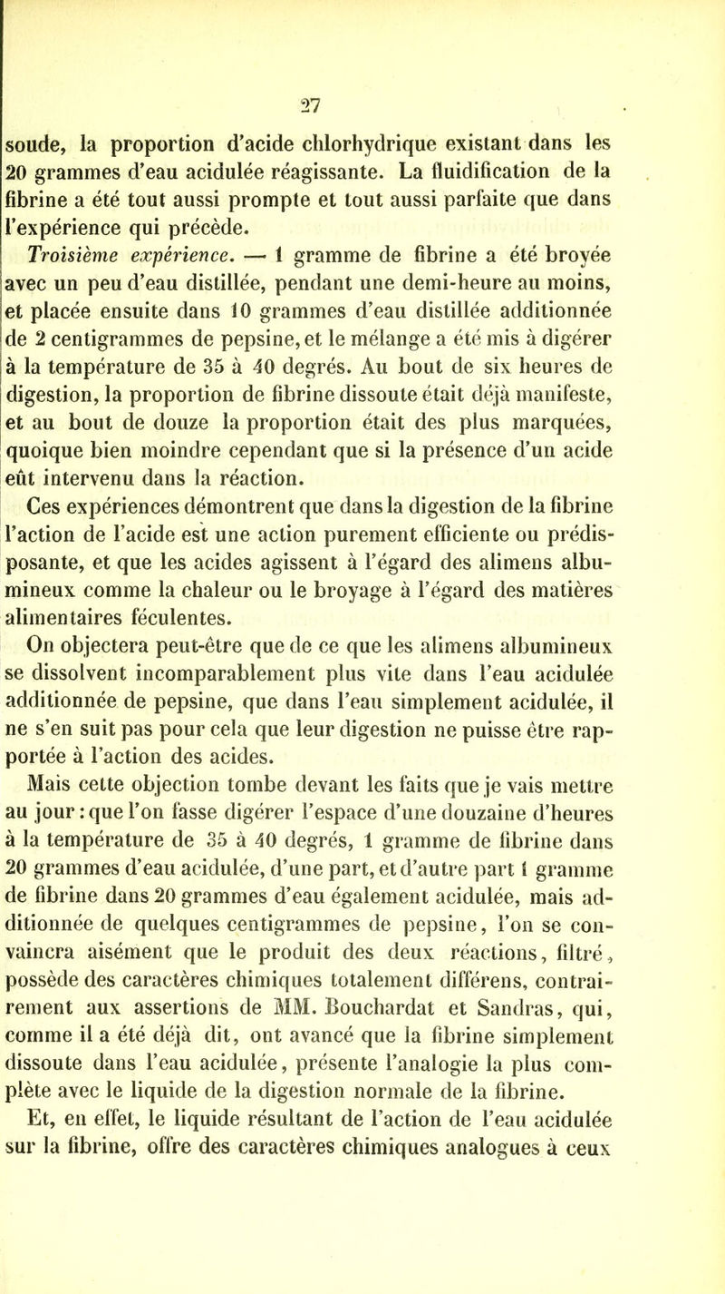 soude, la proportion d’acide chlorhydrique existant dans les 20 grammes d’eau acidulée réagissante. La fluidification de la fibrine a été tout aussi prompte et tout aussi parfaite que dans l’expérience qui précède. Troisième expérience. —- 1 gramme de fibrine a été broyée avec un peu d’eau distillée, pendant une demi-heure au moins, et placée ensuite dans 10 grammes d’eau distillée additionnée de 2 centigrammes de pepsine, et le mélange a été mis à digérer à la température de 35 à 40 degrés. Au bout de six heures de digestion, la proportion de fibrine dissoute était déjà manifeste, et au bout de douze la proportion était des plus marquées, quoique bien moindre cependant que si la présence d’un acide eût intervenu dans la réaction. Ces expériences démontrent que dans la digestion de la fibrine l’action de l’acide est une action purement efficiente ou prédis- posante, et que les acides agissent à l’égard des alimens albu- mineux comme la chaleur ou le broyage à l’égard des matières alimentaires féculentes. On objectera peut-être que de ce que les alimens albumineux se dissolvent incomparablement plus vite dans l’eau acidulée additionnée de pepsine, que dans l’eau simplement acidulée, il ne s’en suit pas pour cela que leur digestion ne puisse être rap- portée à l’action des acides. Mais cette objection tombe devant les faits que je vais mettre au jour: que l’on fasse digérer l’espace d’une douzaine d’heures à la température de 35 à 40 degrés, 1 gramme de fibrine dans 20 grammes d’eau acidulée, d’une part, et d’autre part 1 gramme de fibrine dans 20 grammes d’eau également acidulée, mais ad- ditionnée de quelques centigrammes de pepsine, l’on se con- vaincra aisément que le produit des deux réactions, filtré, possède des caractères chimiques totalement différens, contrai- rement aux assertions de MM. Bouchardat et Sandras, qui, comme il a été déjà dit, ont avancé que la fibrine simplement dissoute dans l’eau acidulée, présente l’analogie la plus com- plète avec le liquide de la digestion normale de la fibrine. Et, en effet, le liquide résultant de l’action de l’eau acidulée sur la fibrine, offre des caractères chimiques analogues à ceux