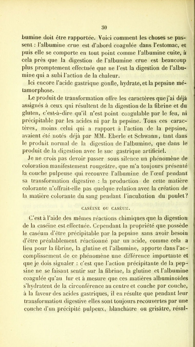 bumine doit être rapportée. Voici comment les choses se pas- sent : l’albumine crue est d’abord coagulée dans l’estomac, et puis elle se comporte en tout point comme l’albumine cuite, à cela près que la digestion de l’albumine crue est beaucoup plus promptement effectuée que ne l’est la digestion de l’albu- mine qui a subi l’action de la chaleur. Ici encore l’acide gastrique gonfle, hydrate, et la pepsine mé- tamorphose. Le produit de transformation offre les caractères que j’ai déjà assignés a ceux qni résultent de la digestion de la fibrine et du gluten, c’est-à-dire qu’il n’est point coagulable par le feu, ni précipitable par les acides ni par la pepsine. Tous ces carac- tères, moins celui qui a rapport à l’action de la pepsine, avaient été notés déjà par MM. Eberle et Schwann, tant dans le produit normal de la digestion de l’albumine, que dans le produit de la digestion avec le suc gastrique artificiel. Je ne crois pas devoir passer sous silence un phénomène de coloration manifestement rougeâtre, que m’a toujours présenté la couche pulpeuse qui recouvre l’albumine de l’oeuf pendant sa transformation digestive : la production de cette matière colorante 11’offrait-elle pas quelque relation avec la création de la matière colorante du sang pendant l’incubation du poulet? CASÉINE OU CASÉUM. C’est à l’aide des mêmes réactions chimiques que la digestion de la caséine est effectuée. Cependant la propriété que possède le caséum d’être précipitable par la pepsine sans avoir besoin d’être préalablement réactionné par un acide, comme cela a lieu pour la fibrine, la glutine et l’albumine, apporte dans l’ac- complissement de ce phénomène une différence importante et que je dois signaler : c’est que l’action précipitante de la pep- sine ne se faisant sentir sur la fibrine, la glutine et l’albumine coagulée qu’au fur et à mesure que ces matières albuminoïdes s’hydratent de la circonférence au centre et couche par couche, à la faveur des acides gastriques, il en résulte que pendant leur transformatiou digestive elles sont toujours recouvertes par une couche d’un précipité pulpeux, blanchâtre ou grisâtre, résul-