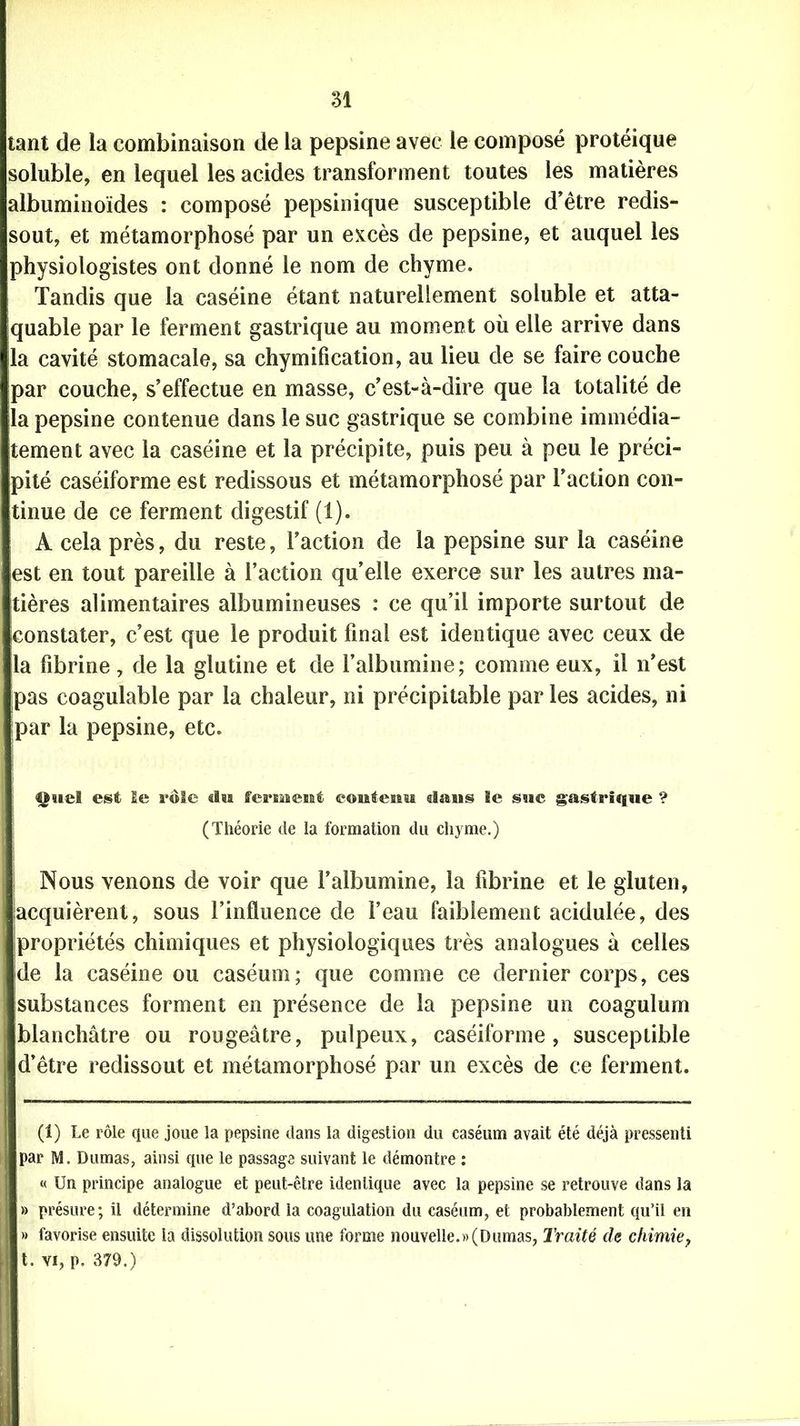 tant de la combinaison de la pepsine avec le composé protéique soluble, en lequel les acides transforment toutes les matières albuminoïdes : composé pepsinique susceptible d’être redis- sout, et métamorphosé par un excès de pepsine, et auquel les physiologistes ont donné le nom de chyme. Tandis que la caséine étant naturellement soluble et atta- quable par le ferment gastrique au moment où elle arrive dans la cavité stomacale, sa chymification, au lieu de se faire couche par couche, s’effectue en masse, c’est-à-dire que la totalité de la pepsine contenue dans le suc gastrique se combine immédia- tement avec la caséine et la précipite, puis peu à peu le préci- pité caséiforme est redissous et métamorphosé par l’action con- tinue de ce ferment digestif (1). A cela près, du reste, l’action de la pepsine sur la caséine est en tout pareille à l’action quelle exerce sur les autres ma- tières alimentaires albumineuses : ce qu’il importe surtout de constater, c’est que le produit final est identique avec ceux de la fibrine, de la glutine et de l’albumine; comme eux, il n’est pas coagulable par la chaleur, ni précipitable par les acides, ni par la pepsine, etc. est le rôle «lu ferment contenu dans le suc gastrique ? (Théorie de la formation du chyme.) Nous venons de voir que l’albumine, la fibrine et le gluten, acquièrent, sous l’influence de l’eau faiblement acidulée, des propriétés chimiques et physiologiques très analogues à celles de la caséine ou caséum; que comme ce dernier corps, ces substances forment en présence de la pepsine un coagulum blanchâtre ou rougeâtre, pulpeux, caséiforme, susceptible d’être redissout et métamorphosé par un excès de ce ferment. (1) Le rôle que joue la pepsine dans la digestion du caséum avait été déjà pressenti par M. Dumas, ainsi que le passage suivant le démontre : « Un principe analogue et peut-être identique avec la pepsine se retrouve dans la » présure; il détermine d’abord la coagulation du caséum, et probablement qu’il en » favorise ensuite ia dissolution sous une forme nouvelle.»(Dumas, Traité de chimie, t. vi, p. 379.)