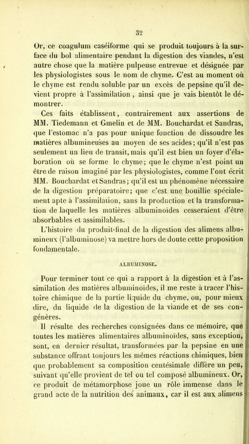 Or, ce eoagulum caséiforme qui se produit toujours à ia sur- face du bol alimentaire pendant la digestion des viandes, n’est autre chose que la matière pulpeuse entrevue et désignée par les physiologistes sous le nom de chyme. C’est au moment où le chyme est rendu soluble par un excès de pepsine qu’il de- vient propre à l’assimilation , ainsi que je vais bientôt le dé- montrer. Ces faits établissent, contrairement aux assertions de MM. Tiedemann et Gmelin et de MM. Bouchardat et Sandras, que l’estomac n’a pas pour unique fonction de dissoudre les matières albumineuses au moyen de ses acides ; qu’il n’est pas seulement un lieu de transit, mais qu’il est bien un foyer d’éla- boration où se forme le chyme; que le chyme n’est point un être de raison imaginé par les physiologistes, comme l’ont écrit MM. Bouchardat et Sandras; qu’il est un phénomène nécessaire de la digestion préparatoire; que c’est une bouillie spéciale- ment apte à l’assimilation, sans la production et la transforma- tion de laquelle les matières albuminoïdes cesseraient d’être absorbables et assimilables. L’histoire du produit* final de la digestion des alimens albu- mineux (l’alburninose) va mettre hors de doute cette proposition fondamentale. ALBUMINOSE. Pour terminer tout ce qui a rapport à la digestion et à l’as- similation des matières albuminoïdes, il me reste à tracer l’his- toire chimique de la partie liquide du chyme, ou, pour mieux dire, du liquide de la digestion de la viande et de ses con- génères. 11 résulte des recherches consignées dans ce mémoire, que toutes les matières alimentaires albuminoïdes, sans exception, sont, en dernier résultat, transformées par la pepsine en une substance offrant toujours les mêmes réactions chimiques, bien que probablement sa composition centésimale diffère un peu, I suivant quelle provient de tel ou tel composé albumineux. Or, ce produit de métamorphose joue un rôle immense dans le grand acte de la nutrition des animaux, car il est aux alimens