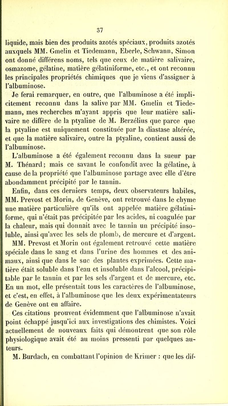 liquide, mais bien des produits azotés spéciaux, produits azotés auxquels MM. Gmelin et Tiedemann, Eberle, Schwann, Simon ont donné différens noms, tels que ceux de matière salivaire, osmazome, gélatine, matière gélatiniforme, etc., et ont reconnu les principales propriétés chimiques que je viens d’assigner à l’albuminose. Je ferai remarquer, en outre, que l’albuminose a été impli- citement reconnu dans la salive par MM. Gmelin et Tiede- mann, mes recherches m’ayant appris que leur matière sali- vaire ne diffère de la ptyaline de M. Berzélius que parce que la ptyaline est uniquement constituée par la diastase altérée, et que la matière salivaire, outre la ptyaline, contient aussi de l’albuminose. L’albuminose a été également reconnu dans la sueur par M. Thénard; mais ce savant le confondit avec la gélatine, à cause de la propriété que l’albuminose partage avec elle d’être abondamment précipité par le tannin. Enfin, dans ces derniers temps, deux observateurs habiles, MM. Prévost et Morin, de Genève, ont retrouvé dans le chyme une matière particulière qu’ils ont appelée matière gélatini- forme, qui n’était pas précipitée par les acides, ni coagulée par la chaleur, mais qui donnait avec le tannin un précipité inso- luble, ainsi qu’avec les sels de plomb, de mercure et d’argent. MM. Prévost et Morin ont également retrouvé cette matière spéciale dans le sang et dans l’urine des hommes et des ani- maux, ainsi que dans le suc des plantes exprimées. Cette ma- tière était soluble dans l’eau et insoluble dans l’alcool, précipi- table par le tannin et par les sels d’argent et de mercure, etc. En un mot, elle présentait tous les caractères de l’albuminose, et c’est, en effet, à l’albuminose que les deux expérimentateurs de Genève ont eu affaire. Ces citations prouvent évidemment que l’albuminose n’avait point échappé jusqu’ici aux investigations des chimistes. Voici actuellement de nouveaux faits qui démontrent que son rôle physiologique avait été au moins pressenti par quelques au- teurs. M. Burdach, en combattant l’opinion de Krimer : que les dif-