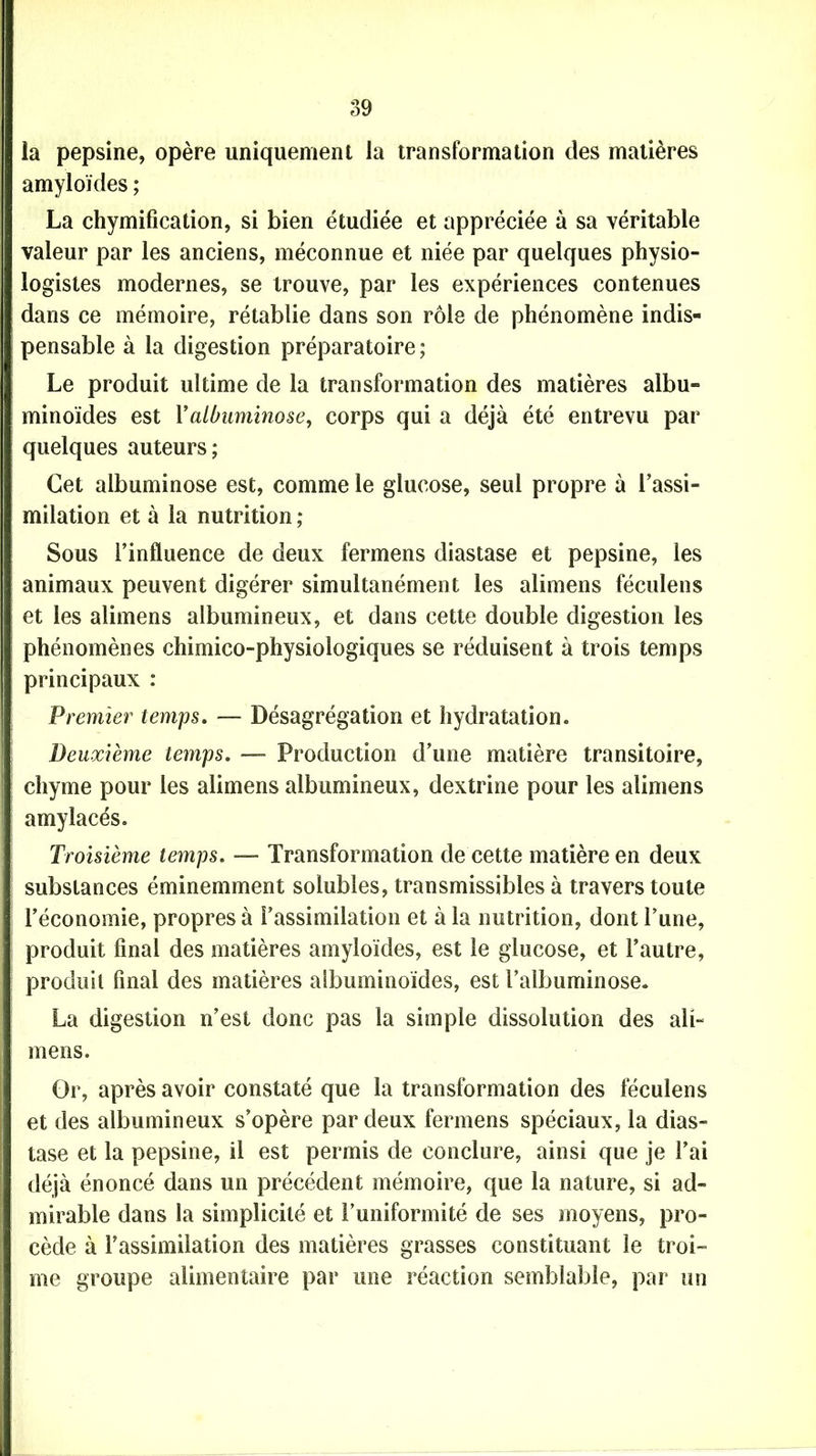 la pepsine, opère uniquement la transformation des matières amyloïdes ; La chymification, si bien étudiée et appréciée à sa véritable valeur par les anciens, méconnue et niée par quelques physio- logistes modernes, se trouve, par les expériences contenues dans ce mémoire, rétablie dans son rôle de phénomène indis- pensable à la digestion préparatoire ; Le produit ultime de la transformation des matières albu- minoïdes est Y albuminose, corps qui a déjà été entrevu par quelques auteurs; Cet albuminose est, comme le glucose, seul propre à l’assi- milation et à la nutrition ; Sous l’influence de deux fermens diastase et pepsine, les animaux peuvent digérer simultanément les alimens féculens et les alimens albumineux, et dans cette double digestion les phénomènes chimico-physiologiques se réduisent à trois temps principaux : Premier temps. — Désagrégation et hydratation. Deuxième temps. — Production d’une matière transitoire, chyme pour les alimens albumineux, dextrine pour les alimens amylacés. Troisième temps. — Transformation de cette matière en deux substances éminemment solubles, transmissibles à travers toute l’économie, propres à l’assimilation et à la nutrition, dont l’une, produit final des matières amyloïdes, est le glucose, et l’autre, produit final des matières albuminoïdes, est l’albuminose. La digestion n’est donc pas la simple dissolution des ali- mens. Or, après avoir constaté que la transformation des féculens et des albumineux s’opère par deux fermens spéciaux, la dias- tase et la pepsine, il est permis de conclure, ainsi que je l’ai déjà énoncé dans un précédent mémoire, que la nature, si ad- mirable dans la simplicité et l’uniformité de ses moyens, pro- cède à l’assimilation des matières grasses constituant le troi- me groupe alimentaire par une réaction semblable, par un