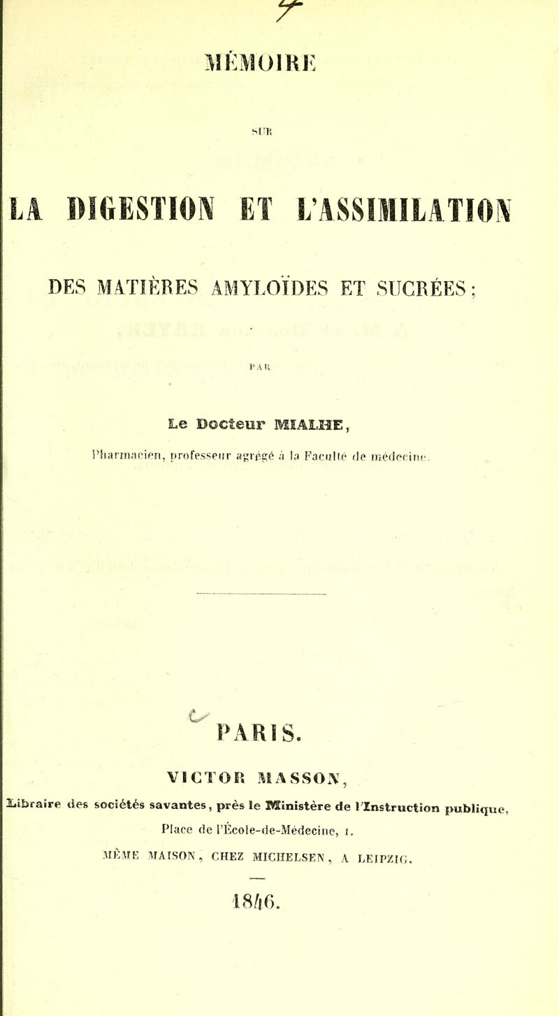 T MÉMOIRE LA DIGESTION ET L’ASSIMILATION DES MATIÈRES AMYLOÏDES ET SUCRÉES; Le Docteur MIALHE, Pharmacien, professeur agrégé à la Faculté de médecine. PARIS. VICTOR MASSON, Libraire des sociétés savantes, près le Ministère de l’Instruction publique, Place de l’Écoie-de-Médecine, 1. MÊME MAISON, CHEZ MICHELSEN, A LEIPZIG. 1846.