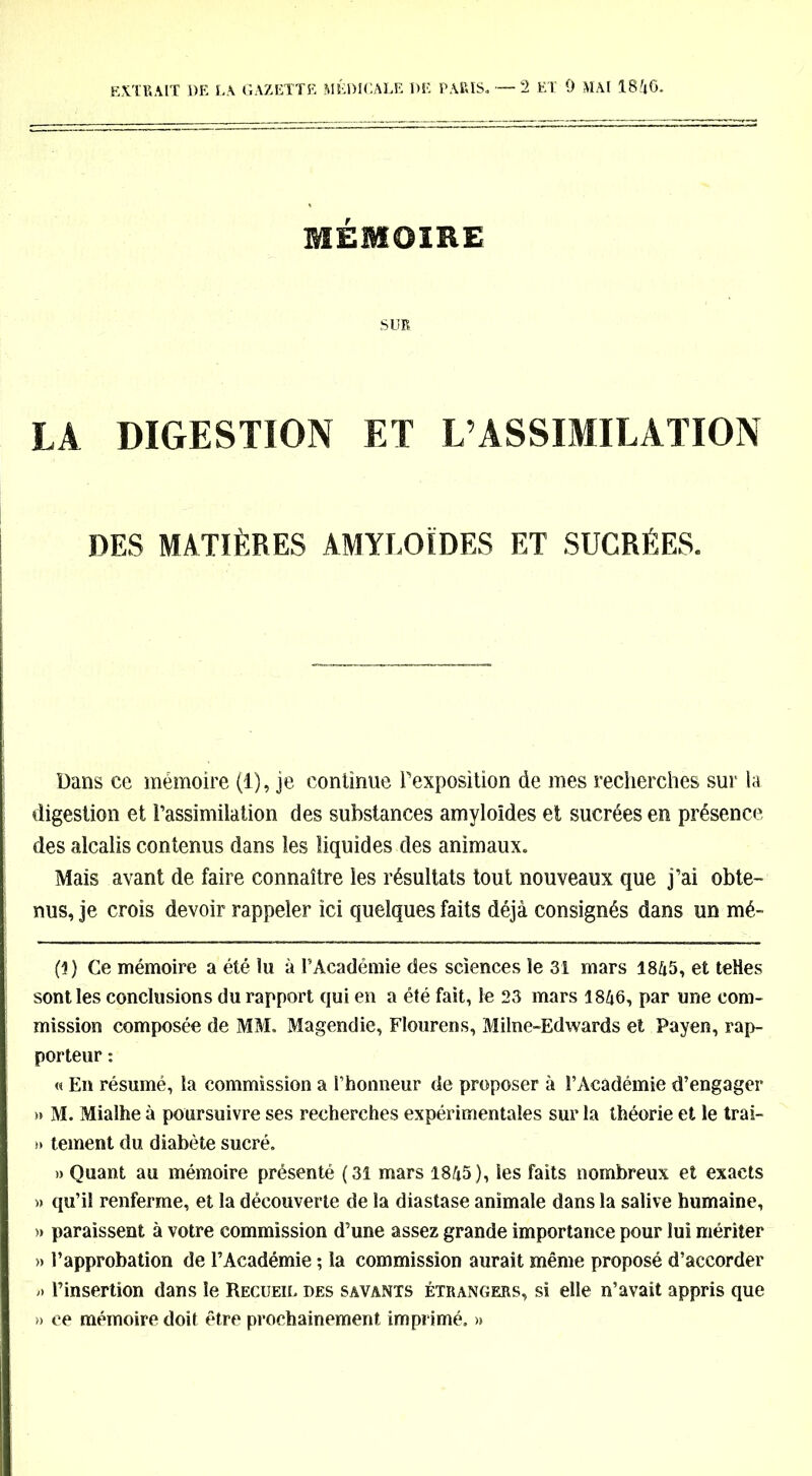 MÉMOIRE SUR LA DIGESTION ET L’ASSIMILATION DES MATIÈRES AMYLOÏDES ET SUCRÉES. Dans ce mémoire (1), je continue l'exposition de mes recherches sur la digestion et l’assimilation des substances amyloïdes et sucrées en présence des alcalis contenus dans les liquides des animaux. Mais avant de faire connaître les résultats tout nouveaux que j’ai obte- nus, je crois devoir rappeler ici quelques faits déjà consignés dans un mé- (3) Ce mémoire a été lu à l’Académie des sciences le 31 mars 1845, et telles sont les conclusions du rapport qui en a été fait, le 23 mars 1846, par une com- mission composée de MM. Magendie, Flourens, Milne-Edwards et Payen, rap- porteur : « En résumé, la commission a l’honneur de proposer à l’Académie d’engager »» M. Mialhe à poursuivre ses recherches expérimentales sur la théorie et le trai- » tement du diabète sucré. » Quant au mémoire présenté (31 mars 1845 ), les faits nombreux et exacts » qu’il renferme, et la découverte de la diastase animale dans la salive humaine, » paraissent à votre commission d’une assez grande importance pour lui mériter » l’approbation de l’Académie ; la commission aurait même proposé d’accorder » l’insertion dans le Recueil des savants étrangers, si elle n’avait appris que » ce mémoire doit être prochainement imprimé. »