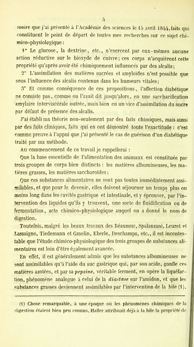 moire que j’ai présenté à l’Académie des sciences le 15 avril 1844, faits qui constituent le point de départ de toutes mes recherches sur ce sujet chi- mico-physiologique : 1* Le glucose, la dextrine, etc., n’exercent par eux-mêmes aucune action réductive sur le bioxyde de cuivre ; ces corps n’acquièrent cette propriété qu'après avoir été chimiquement influencés par des alcalis; T L’assimilation des matières sucrées et amyloïdes n’est possible que sous l’influence des alcalis contenus dans les humeurs vitales; 3” Et comme conséquence de ces propositions, l’affection diabétique ne consiste pas, comme on l’avait dit jusqu’alors, en une saccharification amylaire interviscérale outrée, mais bien en un vice d’assimilation du sucre par défaut de présence des alcalis. J’ai établi ma théorie non-seulement par des faits chimiques, mais aussi par des faits cliniques, faits qui en ont démontré toute l’exactitude : c’est comme preuve à l’appui que j’ai présenté le cas de guérison d’un diabétique traité par ma méthode. Au commencement de ce travail je rappellerai : Que la base essentielle de l’alimentation des animaux est constituée par trois groupes de corps bien distincts : les matières albumineuses, les ma- tières grasses, les matières saccharoïdes ; Que ces substances alimentaires ne sont pas toutes immédiatement assi- milables, et que pour le devenir, elles doivent séjourner un temps plus ou moins long dans les cavités gastrique et intestinale, et y éprouver, par l’in- tervention des liquides qu’ils y trouvent, une sorte de fluidification ou de fermentation, acte chimico-physiologique auquel on a donné le nom de digestion. Toutefois, malgré les beaux travaux des Réaumur, Spalanzani, Leuret et Lassaigne, Tiedemann et Gmelin, Eberle, Deschamps, etc., il est incontes- table que l’étude chimico-physiologique des trois groupes de substances ali- mentaires est loin d’être également avancée. En effet, il est généralement admis que les substances albumineuses ne sont assimilables qu’à l’aide du suc gastrique qui, par son acide, gonfle ces matières azotées, et par sa pepsine, véritable ferment, en opère la liquéfac- tion, phénomène analogue à celui de la diastase sur l’amidon, et que les substances grasses deviennent assimilables par l’intervention de la bile (1), (1) Chose remarquable, à une époque où les phénomènes chimiques de la digestion étaient bien peu connus, Haller attribuait déjà à la bile la propriété de