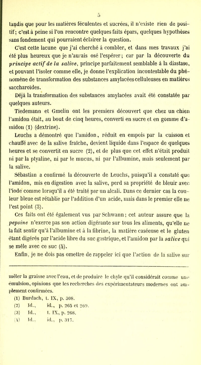 tif ; c’est à peine si l’on rencontre quelques faits épars, quelques hypothèses sans fondement qui pourraient éclairer la question. C’est cette lacune que j’ai cherché à combler, et dans mes travaux j’ai été plus heureux que je n’aurais osé l’espérer ; car par la découverte du principe actif de la salive, principe parfaitement semblable à la diastasc, et pouvant l’isoler comme elle, je donne l’explication incontestable du phé- nomène de transformation des substances amylacées celluleuses en matières saccharoïdes. Déjà la transformation des substances amylacées avait été constatée par quelques auteurs. Tiedemann et Gmelin ont les premiers découvert que chez un chien l’amidon était, au bout de cinq heures, converti en sucre et en gomme d’a- midon (1) (dextrine). Leuchs a démontré que l’amidon, réduit en empois par la cuisson et chauffé avec de la salive fraîche, devient liquide dans l’espace de quelques heures et se convertit en sucre (2), et de plus que cet effet n’était produit ni par la ptyaline, ni par le mucus, ni par l’albumine, mais seulement par la salive. Sébastian a confirmé la découverte de Leuchs, puisqu’il a constaté que l’amidon, mis en digestion avec la salive, perd sa propriété de bleuir avec l’iode comme lorsqu’il a été traité par un alcali. Dans ce dernier cas la cou- leur bleue est rétablie par l’addition d’un acide, mais dans le premier elle ne l’est point (3). Ces faits ont été également vus par Schwann ; cet auteur assure que la pepsine n’exerce pas son action digérante sur tous les aliments, qu’elle ne la fait sentir qu’à l’albumine et à la fibrine, la matière caséeuse et le gluten étant digérés par l'acide libre du suc gastrique, et l’amidon par la salive qui se mêle avec ce suc (4). Enfin, je ne dois pas omettre de rappeler ici que l’action de la salive sur mêler la graisse avec l’eau, et de produire le chyle qu’il considérait comme une émulsion, opinions que les recherches des expérimentateurs modernes ont am- plement confirmées. (1) Burdach, t. IX, p. 308. (2) Id., id., p. 265 et (3) Id., t. IX , p. 268. (4) Id., id., p. 317.