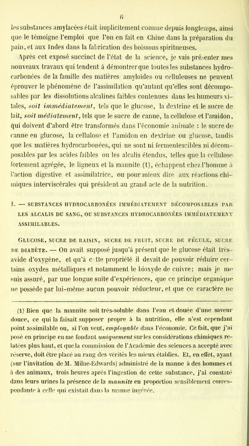 les substances amylacées était implicitement connue depuis longtemps, ainsi que le témoigne l’emploi que l’on en fait en Chine dans la préparation du pain, et aux Indes dans la fabrication des boissons spiritueuses. Après cet exposé succinct de l’état de la science, je vais présenter mes nouveaux travaux qui tendent à démontrer que toutes les substances hydro- carbonées de la famille des matières amyloïdes ou celluleuses ne peuvent éprouver le phénomène de l’assimilation qu’autant qu’elles sont décompo- sâmes par les dissolutions alcalines faibles contenues dans les humeurs vi- tales, soit immédiatement, tels que le glucose, la dextrine et le sucre de lait, soit médiatementy tels que le sucre de canne, la cellulose et l’amidon, qui doivent d’abord être transformés dans l’économie animale : le sucre de canne en glucose, la cellulose et l’amidon en dextrine ou glucose, tandis que les matières hydrocarbonées, qui ne sont ni fermentescibles ni décom- posables par les acides faibles ou les alcalis étendus, telles que la cellulose fortement agrégée, le ligneux et la marmite (1), échappent chezd’honnne à Faction digestive et assimilatrice, ou peur mieux dire aux réactions chi- miques interviscérales qui- président au grand acte de la nutrition, 1, — SUBSTANCES HYDROCARBONÉES IMMÉDIATEMENT DÉCOMPOSABLES PAR: LES ALCALIS DU SANG, OU SUBSTANCES HYDROCARBONÉES IMMÉDIATEMENT ASSIMILABLES. Glucose, sucre de raisin, sucre de fruft, sucre de fécule, sucre de diabète. — On avait supposé jusqu’à présent que le glucose était très- avide d’oxygène, et qu’à c tte propriété il devait de pouvoir réduire cer- tains oxydes métalliques et notamment le bioxyde de cuivre; mais je me suis assuré, par une longue suite d’expériences, que ce principe organique ne possède par lui-même aucun pouvoir réducteur, et que ce caractère ne (1) Bien que la mannite soit très-soluble dans l’eau et douée d’une saveur douce, ce qui la faisait supposer propre à la nutrition, elle n’est cependant point assimilable ou, si Ton veut, employable dans l’économie. Ce fait, que j’aî posé en principe en me fondant uniquement sur les considérations chimiques re- latées plus haut, et que la commission de l’Académie des sciences a accepté avec réserve, doit être placé au rang des vérités les mieux établies. Et, en effet, ayant (sur l’invitation de M. Miîne-Edwards) administré de la manne à des hommes et à des animaux, trois heures après l’ingestion de cette substance, j’ai constaté dans leurs urines la présence de la mannite en proportion sensiblement corres- pondante à celle qui existait dans la manne ingérée-