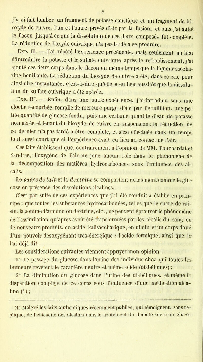jfy aï fait tomber un fragment de potasse caustique et un fragment de bi- oxyde de cuivre, l’un et l’autre privés d’air par la fusion, et puis j’ai agité le flacon jusqu’à ce que la dissolution de ces deux composés fût complète. La réduction de l’oxyde cuivrique n’a pas tardé à se produire. Exp. IL — J’ai répété l’expérience précédente, mais seulement au lieu d’introduire la potasse et le sulfate cuivrique après le refroidissement, j’ai ajouté ces deux corps dans le flacon en même temps que la liqueur saccha- rine bouillante. La réduction du bioxyde de cuivre a été, dans ce cas, pour ainsi dire instantanée, c’est-à-dire qu’elle a eu lieu aussitôt que la dissolu- tion du sulfate cuivrique a été opérée. Exp. III. — Enfin, dans une autre expérience, j’ai introduit, sous une cloche recourbée remplie de mercure purgé d’air par l’ébullition, une pe- tite quantité de glucose fondu, puis une certaine quantité d’eau de potasse non aérée et tenant du bioxyde de cuivre en suspension ; la réduction de ce dernier n’a pas tardé à être complète, et s’est effectuée dans un temps tout aussi court que si l’expérience avait eu lieu au contact de l’air. Ces faits établissent que, contrairement à l’opinion de MM. Bouchardatef Sandras, l’oxygène de l’air ne joue aucun rôle dans le phénomène de la décomposition des matières hydrocarbonées sous l’influence des al- calis. Le sucre de lait et la dextrine se comportent exactement comme le glu- cose en présence des dissolutions alcalines. C’est par suite de ces expériences que j’ai été conduit à établir en prin- cipe : que toutes les substances hydrocarbonées, telles que le sucre de rai- sin, la gomme d’amidon ou dextrine, etc., ne peuvent éprouver le phénomène de l’assimilation qu’après avoir été transformées par les alcalis du sang en de nouveaux produits, en acide kalisaccharique, en ulmin et un corps doué d’un pouvoir désoxygénant très-énergique : l’acide formique, ainsi que je l’ai déjà dit. Les considérations suivantes viennent appuyer mon opinion : 1° Le passage du glucose dans l’urine des individus chez qui toutes les humeurs revêtent le caractère neutre et même acide (diabétiques) ; 2° La diminution du glucose dans l’urine des diabétiques, et même la disparition complète de ce corps sous l’influence d’une médication alca- line (1) ; (1) Malgré les faits authentiques récemment publiés, qui témoignent, sans ré- plique, de l'efficacité des alcalins dans le traitement du diabète sucré ou gluco-