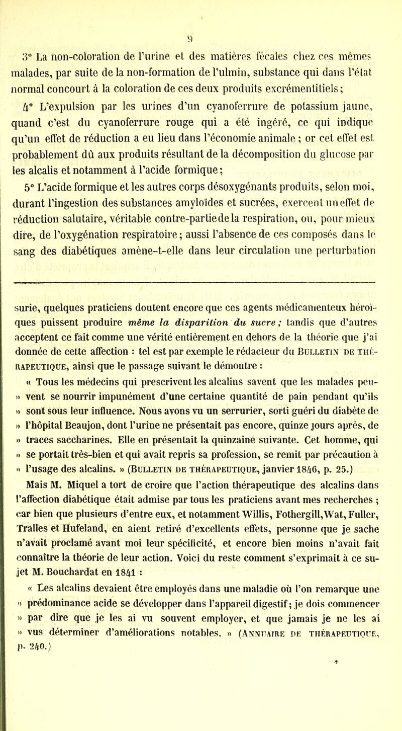 3° La non-coloration de Purine et des matières fécales chez ces mêmes malades, par suite de la non-formation de l’ulmin, substance qui dans l’état normal concourt à la coloration de ces deux produits excrémentitiels ; lx° L’expulsion par les urines d’un cyanoferrure de potassium jaune, quand c’est du cyanoferrure rouge qui a été ingéré, ce qui indique qu’un effet de réduction a eu lieu dans l’économie animale ; or cet effet est probablement dû aux produits résultant de la décomposition du glucose par les alcalis et notamment à l’acide formique ; 5° L’acide formique et les autres corps désoxygénants produits, selon moi, durant l’ingestion des substances amyloïdes et sucrées, exercent un effet de réduction salutaire, véritable contre-partie de la respiration, ou, pour mieux dire, de l’oxygénation respiratoire ; aussi l’absence de ces composés dans le sang des diabétiques amène-t-elle dans leur circulation une perturbation surie, quelques praticiens doutent encore que ces agents médicamenteux héroï- ques puissent produire même la disparition du sucre ; tandis que d’autres acceptent ce fait comme une vérité entièrement en dehors de la théorie que j’ai donnée de cette affection : tel est par exemple le rédacteur du Bulletin de thé- rapeutique, ainsi que le passage suivant le démontre : « Tous les médecins qui prescrivent les alcalins savent que les malades peu- » vent se nourrir impunément d’une certaine quantité de pain pendant qu’ils » sont sous leur influence. Nous avons vu un serrurier, sorti guéri du diabète de » l’hôpital Beaujon, dont l’urine ne présentait pas encore, quinze jours après, de » traces saccharines. Elle en présentait la quinzaine suivante. Cet homme, qui »> se portait très-bien et qui avait repris sa profession, se remit par précaution à ** l’usage des alcalins. » (Bulletin de thérapeutique, janvier 1846, p. 25.) Mais M. Miquel a tort de croire que l’action thérapeutique des alcalins dans l’affection diabétique était admise par tous les praticiens avant mes recherches ; car bien que plusieurs d’entre eux, et notamment Willis, Fothergill,Wat, Fuller, Tralles et Hufeland, en aient retiré d’excellents effets, personne que je sache n’avait proclamé avant moi leur spécificité, et encore bien moins n’avait fait connaître la théorie de leur action. Voici du reste comment s’exprimait à ce su- jet M. Bouchardat en 1841 : « tes alcalins devaient être employés dans une maladie où l’on remarque une » prédominance acide se développer dans l’appareil digestif ; je dois commencer » par dire que je les ai vu souvent employer, et que jamais je ne les ai » vus déterminer d’améliorations notables. » (Annuaire de thérapeutique, p. 240.)