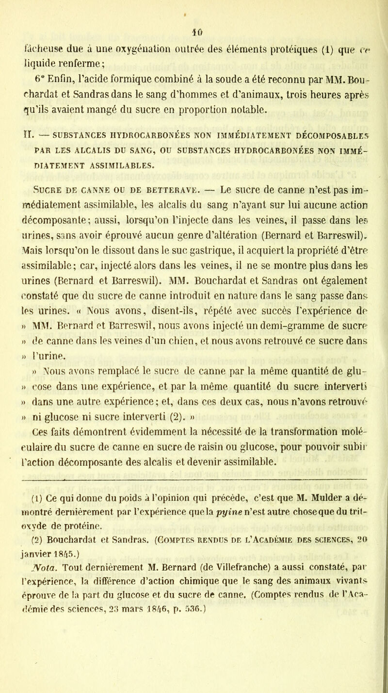 fâcheuse due à une oxygénation outrée des éléments protéiques (1) que ce liquide renferme; 6° Enfin, l’acide formique combiné à la soude a été reconnu par MM. Bou- chardat et Sandrasdans le sang d’hommes et d’animaux, trois heures après qu’ils avaient mangé du sucre en proportion notable. IL — SUBSTANCES HYDROCARBONÉES NON IMMÉDIATEMENT DÉCOMPOSABLES PAR LES ALCALIS DU SANG, OU SUBSTANCES HYDROCARBONÉES NON IMMÉ- DIATEMENT ASSIMILABLES. Sucre de canne ou de betterave. — Le sucre de canne n’est pas im- médiatement assimilable, les alcalis du sang n’ayant sur lui aucune action décomposante; aussi, lorsqu’on l’injecte dans les veines, il passe dans les urines, sans avoir éprouvé aucun genre d’altération (Bernard et Barreswil). Mais lorsqu’on le dissout dans le suc gastrique, il acquiert la propriété d’être assimilable; car, injecté alors dans les veines, il ne se montre plus dans les urines (Bernard et Barreswil). MM. Bouchardat et Sandras ont également constaté que du sucre de canne introduit en nature dans le sang passe dans les urines. « Nous avons, disent-ils, répété avec succès l'expérience de » MM. Bernard et Barreswil, nous avons injecté un demi-gramme de sucre » de canne dans les veines d’un chien, et nous avons retrouvé ce sucre dans » l’urine. » Nous avons remplacé le sucre de canne par la même quantité de glu- » eose dans une expérience, et par la même quantité du sucre interverti » dans une autre expérience ; et, dans ces deux cas, nous n’avons retrouvé » ni glucose ni sucre interverti (2). » Ces faits démontrent évidemment la nécessité de la transformation molé- culaire du sucre de canne en sucre de raisin ou glucose, pour pouvoir subir l’action décomposante des alcalis et devenir assimilable. (1) Ce qui donne du poids à l’opinion qui précède, c’est que M. Mulder a dé- montré dernièrement par l’expérience que la pyine n’est autre chose que du tril- oxyde de protéine. (2) Bouchardat et Sandras. (Comptes rendus de l’Académie des sciences, 20 janvier 1845.) Nota. Tout dernièrement M. Bernard (de Villefranche) a aussi constaté, par l’expérience, la différence d’action chimique que le sang des animaux vivants éprouve de la part du glucose et du sucre de canne. (Comptes rendus de l’Aca- démie des sciences, 23 mars 1846, p. 536.)