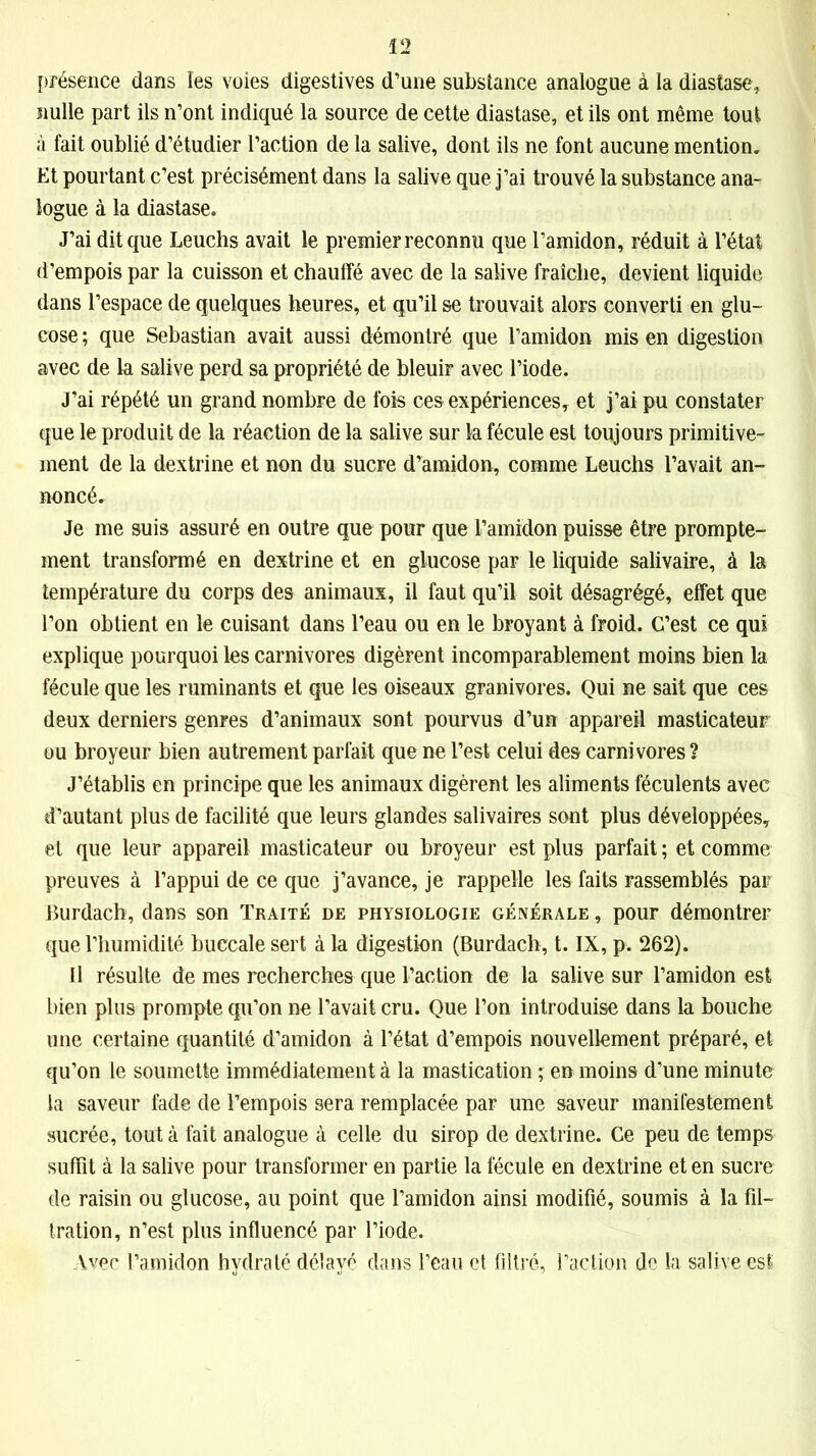 présence dans îes voies digestives d’une substance analogue à la diastase, nulle part ils n’ont indiqué la source de cette diastase, et ils ont même tout à fait oublié d’étudier l’action de la salive, dont ils ne font aucune mention. Et pourtant c’est précisément dans la salive que j’ai trouvé la substance ana- logue à la diastase. J’ai dit que Leuchs avait le premier reconnu que l’amidon, réduit à l’état d’empois par la cuisson et chauffé avec de la salive fraîche, devient liquide dans l’espace de quelques heures, et qu’il se trouvait alors converti en glu- cose; que Sébastian avait aussi démontré que l’amidon mis en digestion avec de la salive perd sa propriété de bleuir avec l’iode. J’ai répété un grand nombre de fois ces expériences, et j’ai pu constater que le produit de la réaction de la salive sur la fécule est toujours primitive- ment de la dextrine et non du sucre d’amidon, comme Leuchs l’avait an- noncé. Je me suis assuré en outre que pour que l’amidon puisse être prompte- ment transformé en dextrine et en glucose par le liquide salivaire, à la température du corps des animaux, il faut qu’il soit désagrégé, effet que l’on obtient en le cuisant dans l’eau ou en le broyant à froid. C’est ce qui explique pourquoi les carnivores digèrent incomparablement moins bien la fécule que les ruminants et que les oiseaux granivores. Qui ne sait que ces deux derniers genres d’animaux sont pourvus d’un appareil masticateur ou broyeur bien autrement parfait que ne l’est celui des carnivores ? J’établis en principe que les animaux digèrent les aliments féculents avec d’autant plus de facilité que leurs glandes salivaires sont plus développées, et que leur appareil masticateur ou broyeur est plus parfait ; et comme preuves à l’appui de ce que j’avance, je rappelle les faits rassemblés par Burdach, dans son Traité de physiologie générale , pour démontrer que l’humidité buccale sert à la digestion (Burdach, t. IX, p. 262). Il résulte de mes recherches que l’action de la salive sur l’amidon est bien plus prompte qu’on ne l’avait cru. Que l’on introduise dans la bouche une certaine quantité d’amidon à l’état d’empois nouvellement préparé, et qu’on le soumette immédiatement à la mastication ; en moins d’une minute la saveur fade de l’empois sera remplacée par une saveur manifestement sucrée, tout à fait analogue à celle du sirop de dextrine. Ce peu de temps suffît à la salive pour transformer en partie la fécule en dextrine et en sucre de raisin ou glucose, au point que l’amidon ainsi modifié, soumis à la fil- tration, n’est plus influencé par l’iode. Avec l’amidon hydraté délayé dans l’eau et filtré, l’action de la salive est