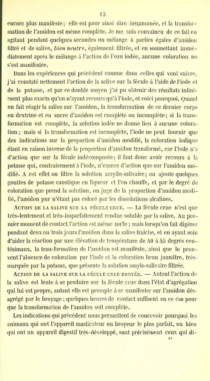 encore plus manifeste; elle est pour ainsi dire instantanée, et la transfor- mation de l’amidon est même complète. Je me suis convaincu de ce fait en agitant pendant quelques secondes un mélange à parties égales d’amidon filtré et de salive, bien neutre, également filtrée, et en soumettant immé- diatement après le mélange à l’action de l’eau iodée, aucune coloration no s’est manifestée. Dans les expériences qui précèdent comme dans celles qui vont suivre, j’ai constaté nettement l’action de la salive sur la fécule à l’aide de l’iode et de la potasse, et par ce double moyen j’ai pu obtenir des résultats infini- ment plus exacts qu’en n’ayant recours qu’à l’iode, et voici pourquoi. Quand on fait réagir la salive sur l’amidon, la transformation de ce dernier corps en dextrine et en sucre d’amidon est complète ou incomplète ; si la trans- formation est complète, la solution iodée ne donne lieu à aucune colora- tion ; mais si la transformation est incomplète, l’iode ne peut fournir que des indications sur la proportion d’amidon modifié, la coloration iodique étant en raison inverse de la proportion d’amidon transformé, car l’iode n’a d’action que sur la fécule indécomposée; il faut donc avoir recours à la potasse qui, contrairement à l’iode, n’exerce d’action que sur l’amidon mo- difié. A cet effet on filtre la solution amyilo-salivaire ; on ajoute quelques gouttes de potasse caustique en liqueur et l’on chauffe, et par le degré de coloration que prend la solution, on juge de la proportion d’amidon modi- fié, l’amidon pur n’étant pas coloré par les dissolutions alcalines. Action de la. salive sur la fécule crue. — La fécule crue n’est que très-lentement et très-imparfaitement rendue soluble par la salive. Au pre- mier moment de contact l’action est même nulle ; mais lorsqu’on fait digérer pendant deux ou trois jours l’amidon dans la salive fraîche, et en ayant soin d’aider la réaction par une élévation de température de âO à Zi5 degrés cen- tésimaux, la transformation de l’amidon est manifeste, ainsi que le prou- vent l’absence de coloration par l’iode et la coloration brun jaunâtre, très- marquée par la potasse, que présente la solution amylo-salivaire filtrée. Action de la salive sur la fécule crue broyée. — Autant l’action de la salive est lente à se produire sur la fécule crue dans l’état d’agrégation qui lui est propre, autant elle est prompte à se manifester sur l’amidon dés- agrégé par le broyage ; quelques heures de contact suffisent en ce cas pour que la transformation de l’amidon soit complète. Les indications qui précèdent nous permettent de concevoir pourquoi les animaux qui ont l’appareil masticateur ou broyeur le plus parfait, ou bien qui ont un appareil digestif très-développé, sont précisément ceux qui di-