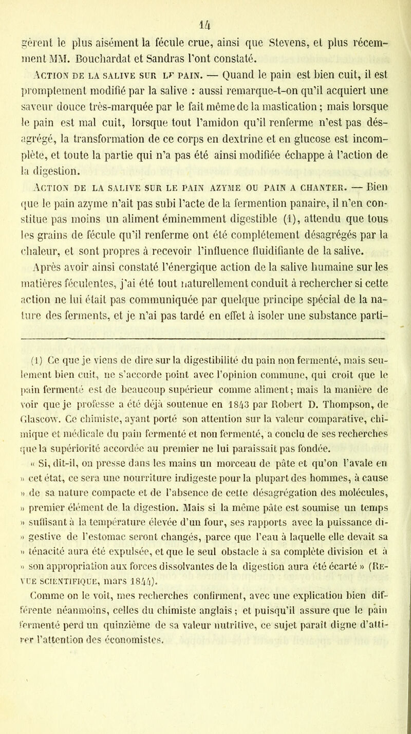 1 II gèrent le plus aisément la fécule crue, ainsi que Stevens, et plus récem- ment MM. Bouchardat et Sandras l’ont constaté. Action de la salive sur lu pain. — Quand le pain est bien cuit, il est promptement modifié par la salive : aussi remarque-t-on qu’il acquiert une saveur douce très-marquée par le fait même de la mastication ; mais lorsque le pain est mal cuit, lorsque tout l’amidon qu’il renferme n’est pas dés- agrégé, la transformation de ce corps en dextrine et en glucose est incom- plète, et toute la partie qui n’a pas été ainsi modifiée échappe à l’action de la digestion. Action de la salive sur le pain azyme ou pain a chanter. — Bien que le pain azyme n’ait pas subi l’acte de la fermention panaire, il n’en con- stitue pas moins un aliment éminemment digestible (1), attendu que tous les grains de fécule qu’il renferme ont été complètement désagrégés par la chaleur, et sont propres à recevoir l’influence fluidifiante de la salive. Après avoir ainsi constaté l’énergique action de la salive humaine sur les matières féculentes, j’ai été tout naturellement conduit à rechercher si cette action ne lui était pas communiquée par quelque principe spécial de la na- ture des ferments, et je n’ai pas tardé en effet à isoler une substance parti- (1) Ce que je viens de dire sur la digestibilité du pain non fermenté, mais seu- lement bien cuit, ne s’accorde point avec l’opinion commune, qui croit que le pain fermenté est de beaucoup supérieur comme aliment; mais la manière de voir que je professe a été déjà soutenue en 1843 par Robert D. Thompson, de Glascow. Ce chimiste, ayant porté son attention sur la valeur comparative, chi- mique et médicale du pain fermenté et non fermenté, a conclu de ses recherches que la supériorité accordée au premier ne lui paraissait pas fondée. « Si, dit-il, on presse dans les mains un morceau de pâte et qu’on l’avale en » cet état, ce sera une nourriture indigeste pour la plupart des hommes, à cause » de sa nature compacte et de l’absence de cette désagrégation des molécules, » premier élément de la digestion. Mais si la même pâte est soumise un temps » suffisant à la température élevée d’un four, ses rapports avec la puissance di- » gestive de l’estomac seront changés, parce que l’eau à laquelle elle devait sa » ténacité aura été expulsée, et que le seul obstacle à sa complète division et à » son appropriation aux forces dissolvantes de la digestion aura été écarté » (Re- vue scientifique, mars 1844). Comme on le voit, mes recherches confirment, avec une explication bien dif- férente néanmoins, celles du chimiste anglais ; et puisqu’il assure que le pain fermenté perd un quinzième de sa valeur nutritive, ce sujet paraît digne d’atti- rer l’attention des économistes.