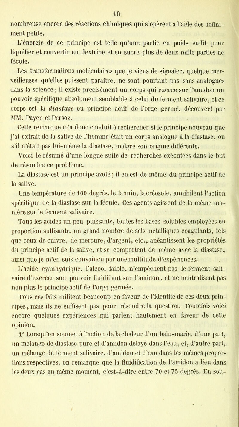 nombreuse encore des réactions chimiques qui s’opèrent à l’aide des infini- ment petits. L’énergie de ce principe est telle qu’une partie en poids suffit pour liquéfier et convertir en dextrine et en sucre plus de deux mille parties de fécule. Les transformalions moléculaires que je viens de signaler, quelque mer- veilleuses qu’elles puissent paraître, ne sont pourtant pas sans analogues dans la science ; il existe précisément un corps qui exerce sur l’amidon un pouvoir spécifique absolument semblable à celui du ferment salivaire, et ce corps est la diastase ou principe actif de l’orge germé, découvert par MM. Payen et Persoz. Cette remarque m’a donc conduit à rechercher si le principe nouveau que j’ai extrait de la salive de l’homme était un corps analogue à la diastase, ou s’il n’était pas lui-même la diastase, malgré son origine différente. Voici le résumé d’une longue suite de recherches exécutées dans le but de résoudre ce problème. La diastase est un principe azoté; il en est de même du principe actif de la salive. Une température de 100 degrés, le tannin, la créosote, annihilent l’action spécifique de la diastase sur la fécule. Ces agents agissent de la même ma- nière sur le ferment salivaire. Tous les acides un peu puissants, toutes les bases solubles employées en proportion suffisante, un grand nombre de sels métalliques coagulants, tels que ceux de cuivre, de mercure, d’argent, etc., anéantissent les propriétés du principe actif de la salive, et se comportent de même avec la diastase, ainsi que je m’en suis convaincu par une multitude d’expériences. L’acide cyanhydrique, l’alcool faible, n’empêchent pas le ferment sali- vaire d’exercer son pouvoir fluidifiant sur l’amidon, et ne neutralisent pas non plus le principe actif de l’orge germée. Tous ces faits militent beaucoup en faveur de l’identité de ces deux prin- cipes , mais ils ne suffisent pas pour résoudre la question. Toutefois voici encore quelques expériences qui parlent hautement en faveur de cette opinion. 1° Lorsqu’on soumet à l’action de la chaleur d’un bain-marie, d’une part, un mélange de diastase pure et d’amidon délayé dans l’eau, et, d’autre part, un mélange de ferment salivaire, d’amidon et d’eau dans les mêmes propor- tions respectives, on remarque que la fluidification de l’amidon a lieu dans les deux cas au même moment, c’est-à-dire entre 70 et 75 degrés. En sou-