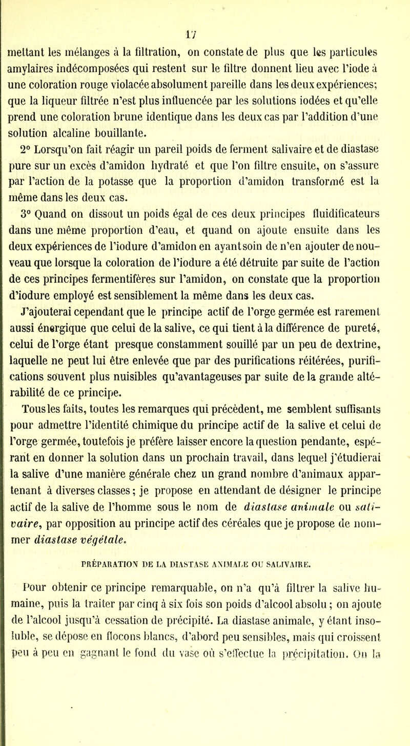 mettant les mélanges à la filtration, on constate de plus que les particules amylaires indécomposées qui restent sur le filtre donnent lieu avec l’iode à une coloration rouge violacée absolument pareille dans les deux expériences; que la liqueur filtrée n’est plus influencée par les solutions iodées et qu’elle prend une coloration brune identique dans les deux cas par l’addition d’une solution alcaline bouillante. 2° Lorsqu’on fait réagir un pareil poids de ferment salivaire et de diastase pure sur un excès d’amidon hydraté et que l’on filtre ensuite, on s’assure par l’action de la potasse que la proportion d’amidon transformé est la même dans les deux cas. 3° Quand on dissout un poids égal de ces deux principes fluidificateurs dans une même proportion d’eau, et quand on ajoute ensuite dans les deux expériences de l’iodure d’amidon en ayant soin de n’en ajouter de nou- veau que lorsque la coloration de l’iodure a été détruite par suite de l’action de ces principes fermentifères sur l’amidon, on constate que la proportion d’iodure employé est sensiblement la même dans les deux cas. J’ajouterai cependant que le principe actif de l’orge germée est rarement aussi énergique que celui de la salive, ce qui tient à la différence de pureté, celui de l’orge étant presque constamment souillé par un peu de dextrine, laquelle ne peut lui être enlevée que par des purifications réitérées, purifi- cations souvent plus nuisibles qu’avantageuses par suite de la grande alté- rabilité de ce principe. Tous les faits, toutes les remarques qui précèdent, me semblent suffisants pour admettre l’identité chimique du principe actif de la salive et celui de l’orge germée, toutefois je préfère laisser encore la question pendante, espé- rant en donner la solution dans un prochain travail, dans lequel j’étudierai la salive d’une manière générale chez un grand nombre d’animaux appar- tenant à diverses classes ; je propose en attendant de désigner le principe actif de la salive de l’homme sous le nom de diastase animale ou sali- vaire, par opposition au principe actif des céréales que je propose de nom- mer diastase végétale. PRÉPARATION DE LA DIASTASE ANIMALE OU SALIVAIRE. Pour obtenir ce principe remarquable, on n’a qu’à filtrer la salive hu- maine, puis la traiter par cinq à six fois son poids d’alcool absolu ; on ajoute de l’alcool jusqu’à cessation de précipité. La diastase animale, y étant inso- luble, se dépose en flocons blancs, d’abord peu sensibles, mais qui croissent peu à peu en gagnant le fond du vase où s’effectue la précipitation. On la