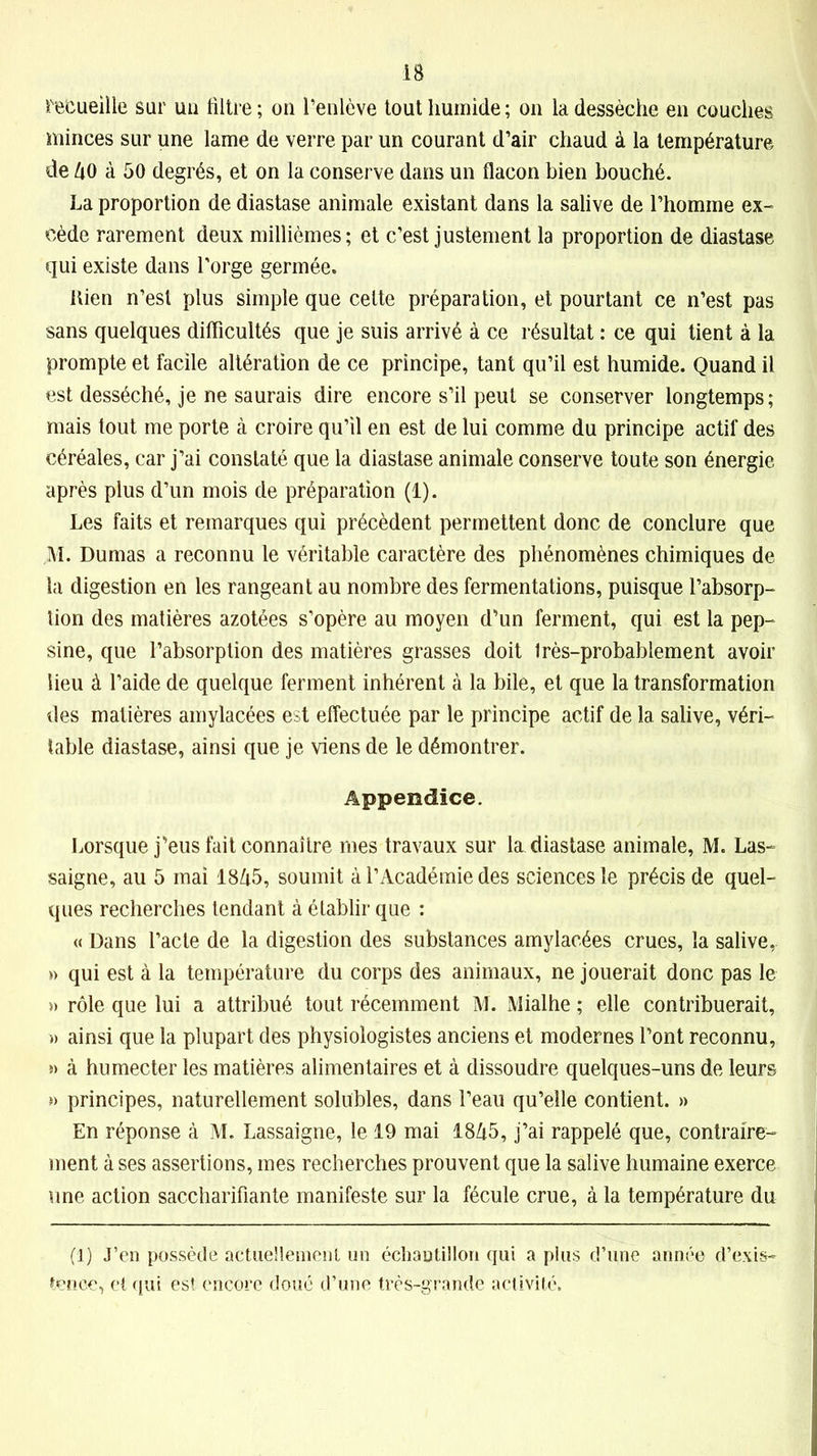 IB recueille sur uu iiltre ; on l’enlève tout humide ; on la dessèche en couches minces sur une lame de verre par un courant d’air chaud à la température de ko à 50 degrés, et on la conserve dans un flacon bien bouché. La proportion de diastase animale existant dans la salive de l’homme ex- cède rarement deux millièmes; et c’est justement la proportion de diastase qui existe dans l’orge germée. bien n’est plus simple que celte préparation, et pourtant ce n’est pas sans quelques difficultés que je suis arrivé à ce résultat : ce qui tient à la prompte et facile altération de ce principe, tant qu’il est humide. Quand il est desséché, je ne saurais dire encore s’il peut se conserver longtemps; mais tout me porte à croire qu’il en est de lui comme du principe actif des céréales, car j’ai constaté que la diastase animale conserve toute son énergie après plus d’un mois de préparation (1). Les faits et remarques qui précèdent permettent donc de conclure que M. Dumas a reconnu le véritable caractère des phénomènes chimiques de la digestion en les rangeant au nombre des fermentations, puisque l’absorp- tion des matières azotées s’opère au moyen d’un ferment, qui est la pep- sine, que l’absorption des matières grasses doit très-probablement avoir heu à l’aide de quelque ferment inhérent à la bile, et que la transformation des matières amylacées est effectuée par le principe actif de la salive, véri- table diastase, ainsi que je viens de le démontrer. Appendice. Lorsque j’eus fait connaître mes travaux sur la diastase animale, M. Las- saigne, au 5 mai 18/15, soumit à l’Académie des sciences le précis de quel- ques recherches tendant à établir que : « Dans l’acte de la digestion des substances amylacées crues, la salive, » qui est à la température du corps des animaux, ne jouerait donc pas le » rôle que lui a attribué tout récemment M. Mialhe ; elle contribuerait, » ainsi que la plupart des physiologistes anciens et modernes l’ont reconnu, » à humecter les matières alimentaires et à dissoudre quelques-uns de leurs *> principes, naturellement solubles, dans l’eau qu’elle contient. » En réponse à M. Lassaigne, le 19 mai 18Zi5, j’ai rappelé que, contraire- ment à ses assertions, mes recherches prouvent que la salive humaine exerce une action saccharifiante manifeste sur la fécule crue, à la température du (1) J’en possède actuellement un échantillon qui a plus d’une année d’exis- tence, et qui est encore doué d’une très-grande activité.