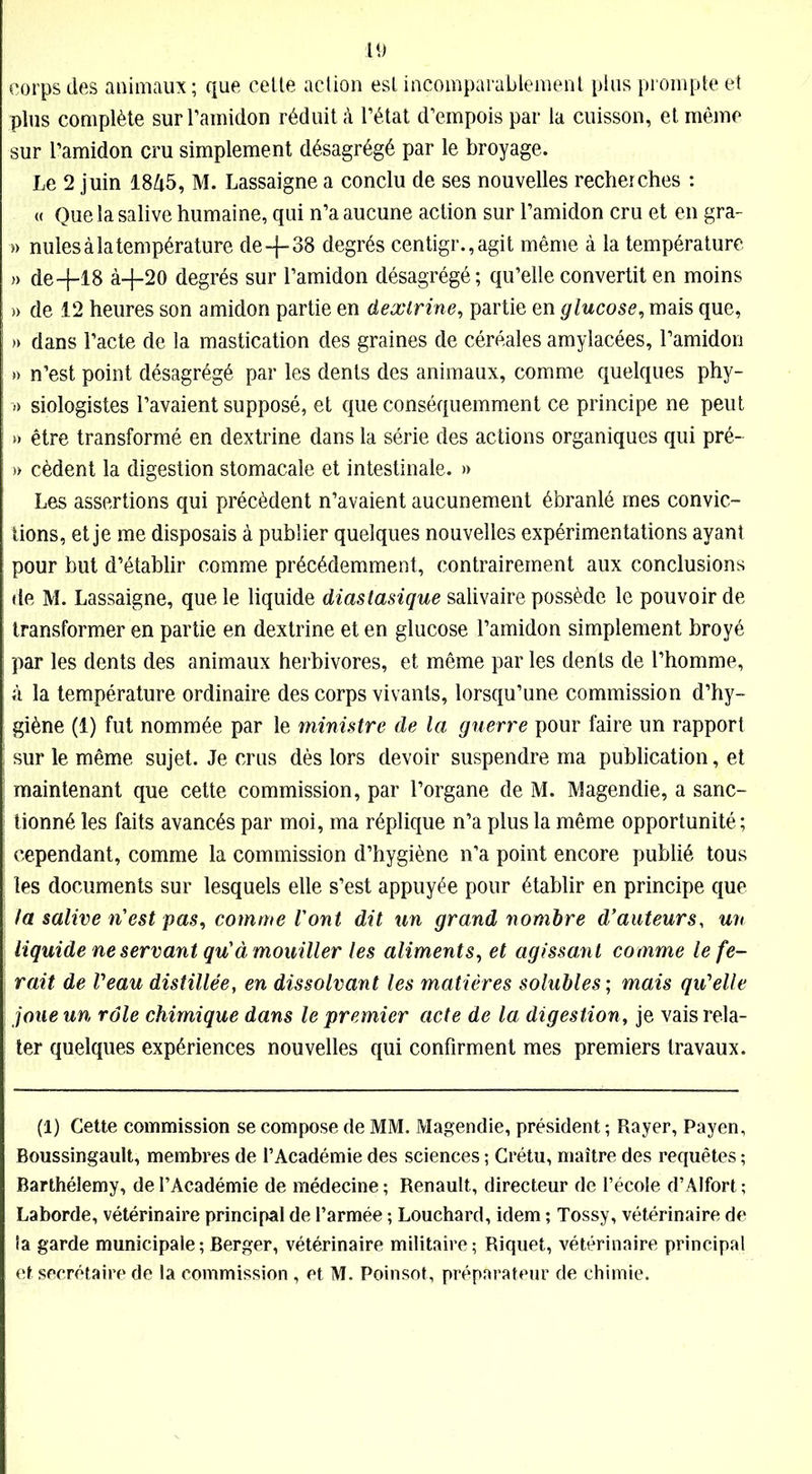 corps des animaux ; que cette action est incomparablement plus prompte et plus complète sur l’amidon réduit à l’état d’empois par la cuisson, et même sur l’amidon cru simplement désagrégé par le broyage. Le 2 juin 1845, M. Lassaigne a conclu de ses nouvelles recherches : « Que la salive humaine, qui n’a aucune action sur l’amidon cru et en gra- » nules à la température de-f-38 degrés centigr.,agit même à la température » de+18 à-j-20 degrés sur l’amidon désagrégé; qu’elle convertit en moins » de 12 heures son amidon partie en dextrine, partie en glucose, mais que, » dans l’acte de la mastication des graines de céréales amylacées, l’amidon » n’est point désagrégé par les dents des animaux, comme quelques phy- » siologistes l’avaient supposé, et que conséquemment ce principe ne peut » être transformé en dextrine dans la série des actions organiques qui pré- » cèdent la digestion stomacale et intestinale. » Les assertions qui précèdent n’avaient aucunement ébranlé mes convic- tions, et je me disposais à publier quelques nouvelles expérimentations ayant pour but d’établir comme précédemment, contrairement aux conclusions de M. Lassaigne, que le liquide diastasique salivaire possède le pouvoir de ; transformer en partie en dextrine et en glucose l’amidon simplement broyé | par les dents des animaux herbivores, et même par les dents de l’homme, à la température ordinaire des corps vivants, lorsqu’une commission d’hy- ; giène (1) fut nommée par le ministre de la guerre pour faire un rapport ! sur le même sujet. Je crus dès lors devoir suspendre ma publication, et maintenant que cette commission, par l’organe de M. Magendie, a sanc- tionné les faits avancés par moi, ma réplique n’a plus la même opportunité; cependant, comme la commission d’hygiène n’a point encore publié tous les documents sur lesquels elle s’est appuyée pour établir en principe que la salive n'est pas, comme Vont dit un grand nombre d'auteurs, un liquide ne servant qu'à mouiller les aliments, et agissant comme le fe- rait de Veau distillée, en dissolvant les matières solubles ; mais qu'elle joue un rôle chimique dans le premier acte de la digestion, je vais rela- ter quelques expériences nouvelles qui confirment mes premiers travaux. (1) Cette commission se compose de MM. Magendie, président ; Rayer, Payen, Boussingault, membres de l’Académie des sciences ; Crétu, maître des requêtes ; Barthélemy, de l’Académie de médecine ; Renault, directeur de l’école d’Alfort ; Laborde, vétérinaire principal de l’armée ; Louchard, idem ; Tossy, vétérinaire de la garde municipale ; Berger, vétérinaire militaire ; Riquet, vétérinaire principal et secrétaire de la commission , et M. Poinsot, préparateur de chimie.