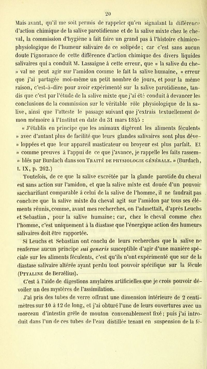 Mais avant, qu'il me soit permis de rappeler qu’en signalant la différence d’action chimique de la salive parotidienne et de la salive mixte chez le che- val, la commission d’hygiène a fait faire un grand pas à l’histoire chimico- physiologique de l’humeur salivaire de ce solipède ; car c’est sans aucun doute l’ignorance de cette différence d’action chimique des divers liquides salivaires qui a conduit M. Lassaigne à cette erreur, que « la salive du che- » val ne peut agir sur l’amidon comme le fait la salive humaine, » erreur que j’ai partagée moi-même un petit nombre de jours, et pour la même raison, c’est-à-dire pour avoir expérimenté sur la salive parotidienne, tan- dis que c’est par l’étude de la salive mixte que j’ai été conduit à devancer les conclusions de la commission sur le véritable rôle physiologique de la sa- live, ainsi que l’atteste le passage suivant que j’extrais textuellement de mon mémoire à l’Institut en date du 31 mars 18/t5 : « J’établis en principe que les animaux digèrent les aliments féculents » avec d’autant plus de facilité que leurs glandes salivaires sont plus déve- » loppées et que leur appareil masticateur ou broyeur est plus parfait. Et » comme preuves à l’appui de ce que j’avance, je rappelle les faits rassem- » blés par Burdach dans son Traité de physiologie générale. » (Burdach, t, IX, p. 262.) Toutefois, de ce que la salive excrétée par la glande parotide du cheval est sans action sur l’amidon, et que la salive mixte est douée d’un pouvoir saccharifiant comparable à celui de la salive de l’homme, il ne faudrait pas conclure que la salive mixte du cheval agit sur l’amidon par tous ses élé- ments réunis, comme, avant mes recherches, on l’admettait, d’après Leuchs et Sébastian, pour la salive humaine ; car, chez le cheval comme chez l’homme, c’est uniquement à la diastase que l’énergique action des humeurs salivaires doit être rapportée. Si Leuchs et Sébastian ont conclu de leurs recherches que la salive ne renferme aucun principe sui generis susceptible d’agir d’une manière spé- ciale sur les aliments féculents, c’est qu’ils n’ont expérimenté que sur de la diastase salivaire altérée ayant perdu tout pouvoir spécifique sur la fécule (Ptyaline de Berzélius). C’est à l’aide de digestions amylaires artificielles que je crois pouvoir dé- voiler un des mystères de l’assimilation. J’ai pris des tubes de verre offrant une dimension intérieure de 2 centi- mètres sur 10 à 12 de long, et j’ai obturé l’une de leurs ouvertures avec un morceau d’intestin grêle de mouton convenablement fixé ; puis j’ai intro- duit dans l’un de ces tubes de l’eau distillée tenant en suspension de la fé-