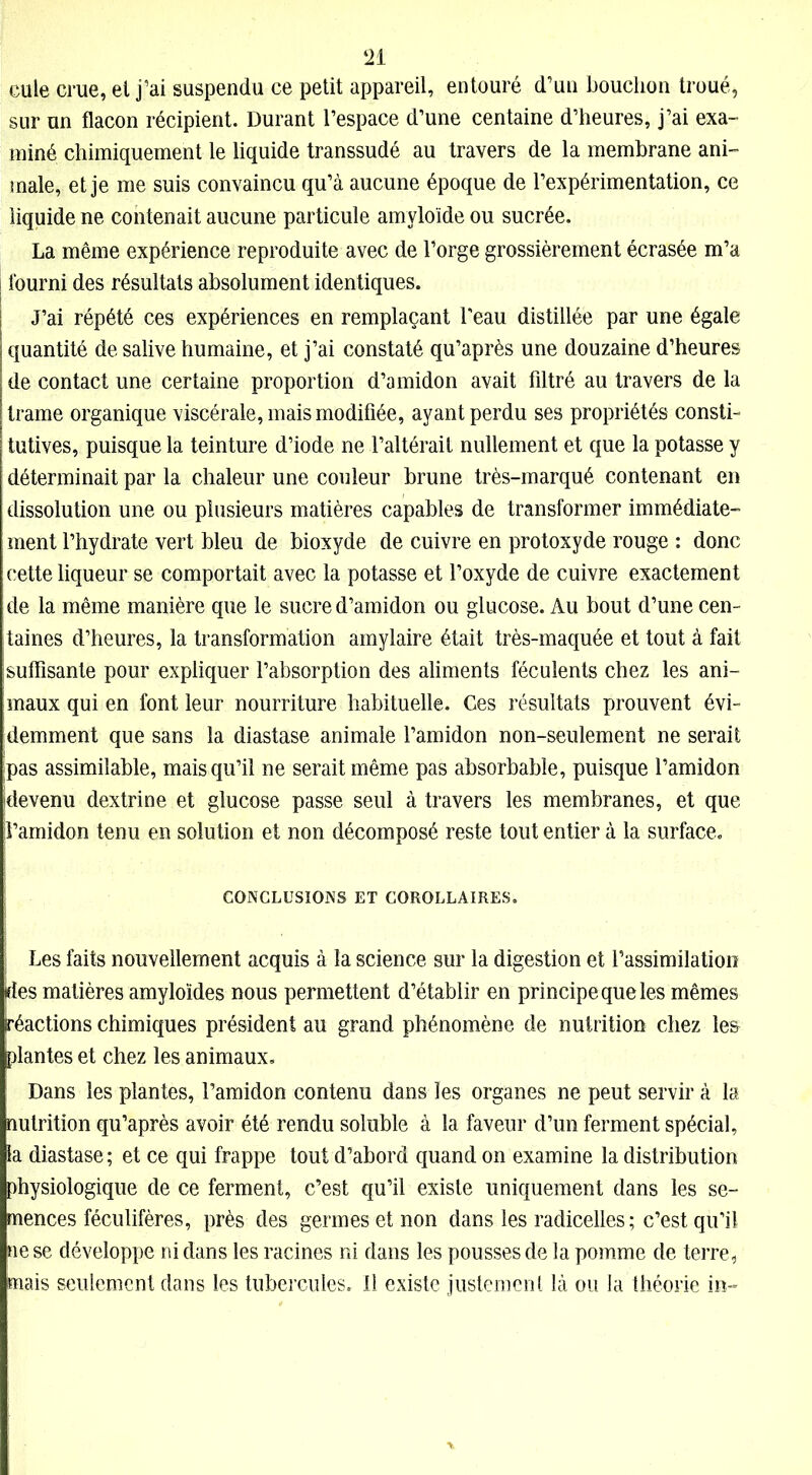 eule crue, et j’ai suspendu ce petit appareil, entouré d’un bouchon troué, sur un flacon récipient. Durant l’espace d’une centaine d’heures, j’ai exa- miné chimiquement le liquide transsudé au travers de la membrane ani- male, et je me suis convaincu qu’à aucune époque de l’expérimentation, ce liquide ne contenait aucune particule amyloïde ou sucrée. La même expérience reproduite avec de l’orge grossièrement écrasée m’a | fourni des résultats absolument identiques. J’ai répété ces expériences en remplaçant l'eau distillée par une égale quantité de salive humaine, et j’ai constaté qu’après une douzaine d’heures de contact une certaine proportion d’amidon avait filtré au travers de la trame organique viscérale, mais modifiée, ayant perdu ses propriétés consti- tutives, puisque la teinture d’iode ne l’altérait nullement et que la potasse y déterminait par la chaleur une couleur brune très-marqué contenant en dissolution une ou plusieurs matières capables de transformer immédiate- ment l’hydrate vert bleu de bioxyde de cuivre en protoxyde rouge : donc cette liqueur se comportait avec la potasse et l’oxyde de cuivre exactement de la même manière que le sucre d’amidon ou glucose. Au bout d’une cen- taines d’heures, la transformation amylaire était très-maquée et tout à fait suffisante pour expliquer l’absorption des aliments féculents chez les ani- maux qui en font leur nourriture habituelle. Ces résultats prouvent évi- demment que sans la diastase animale l’amidon non-seulement ne serait pas assimilable, mais qu’il ne serait même pas absorbable, puisque l’amidon devenu dextrine et glucose passe seul à travers les membranes, et que jl’amidon tenu en solution et non décomposé reste tout entier à la surface. CONCLUSIONS ET COROLLAIRES. ; Les faits nouvellement acquis à la science sur la digestion et l’assimilation des matières amyloïdes nous permettent d’établir en principe que les mêmes Réactions chimiques président au grand phénomène de nutrition chez les plantes et chez les animaux. Dans les plantes, l’amidon contenu dans les organes ne peut servir à la nutrition qu’après avoir été rendu soluble à la faveur d’un ferment spécial, la diastase ; et ce qui frappe tout d’abord quand on examine la distribution physiologique de ce ferment, c’est qu’il existe uniquement dans les se- mences féculifères, près des germes et non dans les radicelles; c’est qu’il ne se développe ni dans les racines ni dans les pousses de la pomme de terre, mais seulement dans les tubercules. Il existe justement là ou la théorie in-