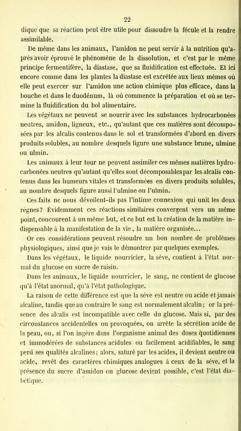 dique que sa réaction peut être utile pour dissoudre la fécule et la rendre assimilable. De même dans les animaux, l’amidon ne peut servir à la nutrition qu’a- près avoir éprouvé le phénomène de la dissolution, et c’est par le même principe fermentifère, la diastase, que sa fluidification est effectuée. Et ici encore comme dans les plantes la diastase est excrétée aux lieux mêmes où elle peut exercer sur l’amidon une action chimique plus efficace, dans la bouche et dans le duodénum, là où commence la préparation et où se ter- mine la fluidification du bol alimentaire. Les végétaux ne peuvent se nourrir avec les substances hydrocarbonées neutres, amidon, ligneux, etc., qu’au tant que ces matières sont décompo- sées par les alcalis contenus dans le sol et transformées d’abord en divers produits solubles, au nombre desquels figure une substance brune, ulmine ou ulmin. Les animaux à leur tour ne peuvent assimiler ces mêmes matières hydro- carbonées neutres qu’autant qu’elles sont décomposablespar les alcalis con- tenus dans les humeurs vitales et transformées en divers produits solubles, au nombre desquels figure aussi f ulmine ou l’ulmin. Ces faits ne nous dévoilent-ils pas l’intime connexion qui unit les deux règnes ? Évidemment ces réactions similaires convergent vers un même point, concourent à un même but, et ce but est la création de la matière in- dispensable à la manifestation de la vie, la matière organisée... Or ces considérations peuvent résoudre un bon nombre de problèmes physiologiques, ainsi que je vais le démontrer par quelques exemples. Dans les végétaux, le liquide nourricier, la sève, contient à l’état nor- mal du glucose ou sucre de raisin. Dans les animaux, le liquide nourricier, le sang, ne contient de glucose qu’à l’état anormal, qu’à l’état pathologique. La raison de cette différence est que la sève est neutre ou acide et jamais alcaline, tandis queau contraire le sang est normalement alcalin ; or la pré- sence des alcalis est incompatible avec celle du glucose. Mais si, par des circonstances accidentelles ou provoquées, on arrête la sécrétion acide de la peau, ou, si l’on ingère dans l’organisme animal des doses quotidiennes et immodérées de substances acidulés ou facilement acidifiables, le sang perd ses qualités alcalines ; alors, saturé par les acides, il devient neutre ou acide, revêt des caractères chimiques analogues à ceux de la sève, et la présence du sucre d’amidon ou glucose devient possible, c’est l’état dia- bétique.